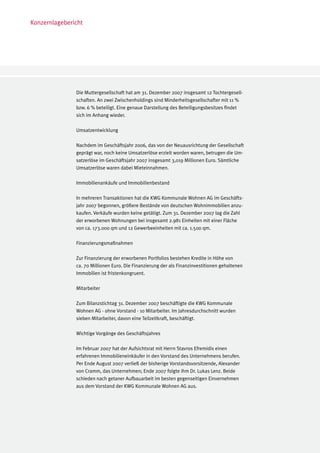 Konzernlagebericht




               Die Muttergesellschaft hat am 31. Dezember 2007 insgesamt 12 Tochtergesell-
               schaften. An zwei Zwischenholdings sind Minderheitsgesellschafter mit 11 %
               bzw. 6 % beteiligt. Eine genaue Darstellung des Beteiligungsbesitzes findet
               sich im Anhang wieder.

               Umsatzentwicklung

               Nachdem im Geschäftsjahr 2006, das von der Neuausrichtung der Gesellschaft
               geprägt war, noch keine Umsatzerlöse erzielt worden waren, betrugen die Um-
               satzerlöse im Geschäftsjahr 2007 insgesamt 3,019 Millionen Euro. Sämtliche
               Umsatzerlöse waren dabei Mieteinnahmen.

               Immobilienankäufe und Immobilienbestand

               In mehreren Transaktionen hat die KWG Kommunale Wohnen AG im Geschäfts-
               jahr 2007 begonnen, größere Bestände von deutschen Wohnimmobilien anzu-
               kaufen. Verkäufe wurden keine getätigt. Zum 31. Dezember 2007 lag die Zahl
               der erworbenen Wohnungen bei insgesamt 2.981 Einheiten mit einer Fläche
               von ca. 173.000 qm und 12 Gewerbeeinheiten mit ca. 1.500 qm.

               Finanzierungsmaßnahmen

               Zur Finanzierung der erworbenen Portfolios bestehen Kredite in Höhe von
               ca. 70 Millionen Euro. Die Finanzierung der als Finanzinvestitionen gehaltenen
               Immobilien ist fristenkongruent.

               Mitarbeiter

               Zum Bilanzstichtag 31. Dezember 2007 beschäftigte die KWG Kommunale
               Wohnen AG - ohne Vorstand - 10 Mitarbeiter. Im Jahresdurchschnitt wurden
               sieben Mitarbeiter, davon eine Teilzeitkraft, beschäftigt.

               Wichtige Vorgänge des Geschäftsjahres

               Im Februar 2007 hat der Aufsichtsrat mit Herrn Stavros Efremidis einen
               erfahrenen Immobilieneinkäufer in den Vorstand des Unternehmens berufen.
               Per Ende August 2007 verließ der bisherige Vorstandsvorsitzende, Alexander
               von Cramm, das Unternehmen; Ende 2007 folgte ihm Dr. Lukas Lenz. Beide
               schieden nach getaner Aufbauarbeit im besten gegenseitigen Einvernehmen
               aus dem Vorstand der KWG Kommunale Wohnen AG aus.
 