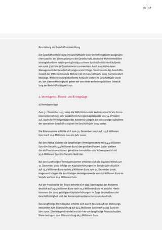 36 37




Beurteilung der Geschäftsentwicklung

Die Geschäftsentwicklung im Geschäftsjahr 2007 verlief insgesamt ausgespro-
chen positiv. Vor allem gelang es der Gesellschaft, deutsche Wohnimmobilien
strategiekonform relativ preisgünstig zu einem durchschnittlichen Kaufpreis
von rund 536 Euro je Quadratmeter zu erwerben. Auch das aktive Asset
Management der Gesellschaft zeigte erste Erfolge. Somit wurde das Geschäfts-
modell der KWG Kommunale Wohnen AG im Geschäftsjahr 2007 nachdrücklich
bestätigt. Weitere strategiekonforme Ankäufe stehen im Geschäftsjahr 2008
an. Vor diesem Hintergrund gehen wir von einer weiterhin positiven Entwick-
lung der Geschäftstätigkeit aus.



2. Vermögens-, Finanz- und Ertragslage

a) Vermögenslage

Zum 31. Dezember 2007 wies die KWG Kommunale Wohnen eine für ein Immo-
bilienunternehmen sehr auskömmliche Eigenkapitalquote von 34,1 Prozent
auf. Auch die Vermögenslage des Konzerns spiegelt die vollständige Aufnahme
der operativen Geschäftstätigkeit im Geschäftsjahr 2007 wider.

Die Bilanzsumme erhöhte sich zum 31. Dezember 2007 auf 115,8 Millionen
Euro nach 10,9 Millionen Euro ein Jahr zuvor.

Bei den Aktiva bildeten die langfristigen Vermögenswerte mit 94,5 Millionen
Euro (im Vorjahr: 4,4 Millionen Euro) den größten Posten. Dabei stellten
die als Finanzinvestitionen gehaltene Immobilien das Schwergewicht mit
93,6 Millionen Euro (im Vorjahr: Null) dar.

Bei den kurzfristigen Vermögenswerten erhöhten sich die liquiden Mittel zum
31. Dezember 2007 infolge der Kapitalerhöhungen im Berichtsjahr deutlich
auf 13,1 Millionen Euro nach 6,3 Millionen Euro zum 31. Dezember 2006.
Insgesamt stiegen die kurzfristigen Vermögenswerte von 6,6 Millionen Euro im
Vorjahr auf nun 21,4 Millionen Euro.

Auf der Passivseite der Bilanz erhöhte sich das Eigenkapital des Konzerns
deutlich auf 39,5 Millionen Euro nach 10,7 Millionen Euro im Vorjahr. Hierin
kommen die 2007 getätigten Kapitalerhöhungen im Zuge des Ausbaus der
Geschäftstätigkeit und der Konzernjahresüberschuss zum Ausdruck.

Das langfristige Fremdkapital erhöhte sich durch den Ankauf von Wohnungs-
beständen zum Bilanzstichtag auf 67,4 Millionen Euro nach 9.202 Euro ein
Jahr zuvor. Überwiegend handelt es sich hier um langfristige Finanzschulden.
Diese betrugen zum Bilanzstichtag 66,3 Millionen Euro.
 