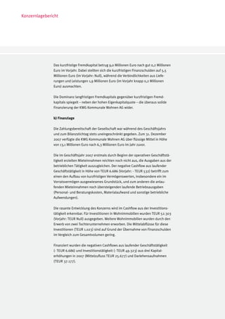 Konzernlagebericht




               Das kurzfristige Fremdkapital betrug 9,0 Millionen Euro nach gut 0,2 Millionen
               Euro im Vorjahr. Dabei stellten sich die kurzfristigen Finanzschulden auf 5,5
               Millionen Euro (im Vorjahr: Null), während die Verbindlichkeiten aus Liefe-
               rungen und Leistungen 1,9 Millionen Euro (im Vorjahr knapp 0,2 Millionen
               Euro) ausmachten.

               Die Dominanz langfristigen Fremdkapitals gegenüber kurzfristigen Fremd-
               kapitals spiegelt – neben der hohen Eigenkapitalquote – die überaus solide
               Finanzierung der KWG Kommunale Wohnen AG wider.

               b) Finanzlage

               Die Zahlungsbereitschaft der Gesellschaft war während des Geschäftsjahrs
               und zum Bilanzstichtag stets uneingeschränkt gegeben. Zum 31. Dezember
               2007 verfügte die KWG Kommunale Wohnen AG über flüssige Mittel in Höhe
               von 13,1 Millionen Euro nach 6,3 Millionen Euro im Jahr zuvor.

               Die im Geschäftsjahr 2007 erstmals durch Beginn der operativen Geschäftstä-
               tigkeit erzielten Mieteinnahmen reichten noch nicht aus, die Ausgaben aus der
               betrieblichen Tätigkeit auszugleichen. Der negative Cashflow aus laufender
               Geschäftstätigkeit in Höhe von TEUR 6.686 (Vorjahr: - TEUR 532) betrifft zum
               einen den Aufbau von kurzfristigen Vermögenswerten, insbesondere ein im
               Vorratsvermögen ausgewiesenes Grundstück, und zum anderen die anlau-
               fenden Mieteinnahmen noch übersteigenden laufende Betriebsausgaben
               (Personal- und Beratungskosten, Materialaufwand und sonstige betriebliche
               Aufwendungen).

               Die rasante Entwicklung des Konzerns wird im Cashflow aus der Investitions-
               tätigkeit erkennbar. Für Investitionen in Wohnimmobilien wurden TEUR 52.303
               (Vorjahr: TEUR Null) ausgegeben. Weitere Wohnimmobilien wurden durch den
               Erwerb von zwei Tochterunternehmen erworben. Die Mittelabflüsse für diese
               Investitionen (TEUR 1.023) sind auf Grund der Übernahme von Finanzschulden
               im Vergleich zum Gesamtvolumen gering.

               Finanziert wurden die negativen Cashflows aus laufender Geschäftstätigkeit
               (- TEUR 6.686) und Investitionstätigkeit (- TEUR 49.323) aus drei Kapital-
               erhöhungen in 2007 (Mittelzufluss TEUR 25.677) und Darlehensaufnahmen
               (TEUR 37.177).
 