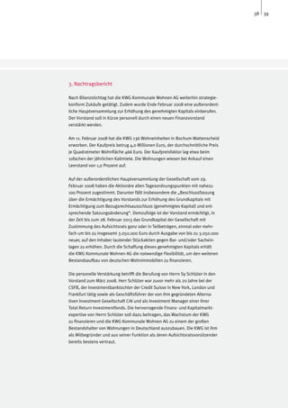 38 39




3. Nachtragsbericht

Nach Bilanzstichtag hat die KWG Kommunale Wohnen AG weiterhin strategie-
konform Zukäufe getätigt. Zudem wurde Ende Februar 2008 eine außerordent-
liche Hauptversammlung zur Erhöhung des genehmigten Kapitals einberufen.
Der Vorstand soll in Kürze personell durch einen neuen Finanzvorstand
verstärkt werden.

Am 11. Februar 2008 hat die KWG 136 Wohneinheiten in Bochum-Wattenscheid
erworben. Der Kaufpreis betrug 4,0 Millionen Euro, der durchschnittliche Preis
je Quadratmeter Wohnfläche 466 Euro. Der Kaufpreisfaktor lag etwa beim
10fachen der jährlichen Kaltmiete. Die Wohnungen wiesen bei Ankauf einen
Leerstand von 1,0 Prozent auf.

Auf der außerordentlichen Hauptversammlung der Gesellschaft vom 29.
Februar 2008 haben die Aktionäre allen Tagesordnungspunkten mit nahezu
100 Prozent zugestimmt. Darunter fällt insbesondere die „Beschlussfassung
über die Ermächtigung des Vorstands zur Erhöhung des Grundkapitals mit
Ermächtigung zum Bezugsrechtsausschluss (genehmigtes Kapital) und ent-
sprechende Satzungsänderung“. Demzufolge ist der Vorstand ermächtigt, in
der Zeit bis zum 28. Februar 2013 das Grundkapital der Gesellschaft mit
Zustimmung des Aufsichtsrats ganz oder in Teilbeträgen, einmal oder mehr-
fach um bis zu insgesamt 3.050.000 Euro durch Ausgabe von bis zu 3.050.000
neuer, auf den Inhaber lautender Stückaktien gegen Bar- und/oder Sachein-
lagen zu erhöhen. Durch die Schaffung dieses genehmigten Kapitals erhält
die KWG Kommunale Wohnen AG die notwendige Flexibilität, um den weiteren
Bestandsaufbau von deutschen Wohnimmobilien zu finanzieren.

Die personelle Verstärkung betrifft die Berufung von Herrn Sy Schlüter in den
Vorstand zum März 2008. Herr Schlüter war zuvor mehr als 20 Jahre bei der
CSFB, der Investmentbanktochter der Credit Suisse in New York, London und
Frankfurt tätig sowie als Geschäftsführer der von ihm gegründeten Alterna-
tiven Investment Gesellschaft CAI und als Investment Manager einer ihrer
Total Return Investmentfonds. Die hervorragende Finanz- und Kapitalmarkt-
expertise von Herrn Schlüter soll dazu beitragen, das Wachstum der KWG
zu finanzieren und die KWG Kommunale Wohnen AG zu einem der großen
Bestandshalter von Wohnungen in Deutschland auszubauen. Die KWG ist ihm
als Mitbegründer und aus seiner Funktion als deren Aufsichtsratsvorsitzender
bereits bestens vertraut.
 