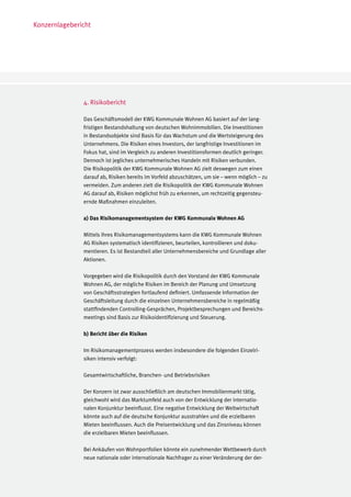 Konzernlagebericht




               4. Risikobericht

               Das Geschäftsmodell der KWG Kommunale Wohnen AG basiert auf der lang-
               fristigen Bestandshaltung von deutschen Wohnimmobilien. Die Investitionen
               in Bestandsobjekte sind Basis für das Wachstum und die Wertsteigerung des
               Unternehmens. Die Risiken eines Investors, der langfristige Investitionen im
               Fokus hat, sind im Vergleich zu anderen Investitionsformen deutlich geringer.
               Dennoch ist jegliches unternehmerisches Handeln mit Risiken verbunden.
               Die Risikopolitik der KWG Kommunale Wohnen AG zielt deswegen zum einen
               darauf ab, Risiken bereits im Vorfeld abzuschätzen, um sie – wenn möglich – zu
               vermeiden. Zum anderen zielt die Risikopolitik der KWG Kommunale Wohnen
               AG darauf ab, Risiken möglichst früh zu erkennen, um rechtzeitig gegensteu-
               ernde Maßnahmen einzuleiten.

               a) Das Risikomanagementsystem der KWG Kommunale Wohnen AG

               Mittels ihres Risikomanagementsystems kann die KWG Kommunale Wohnen
               AG Risiken systematisch identifizieren, beurteilen, kontrollieren und doku-
               mentieren. Es ist Bestandteil aller Unternehmensbereiche und Grundlage aller
               Aktionen.

               Vorgegeben wird die Risikopolitik durch den Vorstand der KWG Kommunale
               Wohnen AG, der mögliche Risiken im Bereich der Planung und Umsetzung
               von Geschäftsstrategien fortlaufend definiert. Umfassende Information der
               Geschäftsleitung durch die einzelnen Unternehmensbereiche in regelmäßig
               stattfindenden Controlling-Gesprächen, Projektbesprechungen und Bereichs-
               meetings sind Basis zur Risikoidentifizierung und Steuerung.

               b) Bericht über die Risiken

               Im Risikomanagementprozess werden insbesondere die folgenden Einzelri-
               siken intensiv verfolgt:

               Gesamtwirtschaftliche, Branchen- und Betriebsrisiken

               Der Konzern ist zwar ausschließlich am deutschen Immobilienmarkt tätig,
               gleichwohl wird das Marktumfeld auch von der Entwicklung der internatio-
               nalen Konjunktur beeinflusst. Eine negative Entwicklung der Weltwirtschaft
               könnte auch auf die deutsche Konjunktur ausstrahlen und die erzielbaren
               Mieten beeinflussen. Auch die Preisentwicklung und das Zinsniveau können
               die erzielbaren Mieten beeinflussen.

               Bei Ankäufen von Wohnportfolien könnte ein zunehmender Wettbewerb durch
               neue nationale oder internationale Nachfrager zu einer Veränderung der der-
 