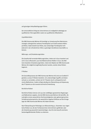 40 41




zeit günstigen Ankaufbedingungen führen.

Der wirtschaftliche Erfolg des Unternehmens ist maßgeblich abhängig von
qualifizierten Führungskräften sowie von qualifizierten Mitarbeitern.

Liquiditätsrisiken

Die KWG Kommunale Wohnen AG benötigt zur Umsetzung ihrer Wachstums-
strategie umfangreiches weiteres Fremdkapital zum Erwerb weiterer Wohn-
portfolios. Dabei besteht das Risiko, das notwendige Fremdkapital nicht
jederzeit in der erforderlichen Höhe zu günstigen Konditionen beschaffen zu
können.

Währungs- und Zinsänderungsrisiken

Die Gesellschaft vermeidet Währungsrisiken, indem sie in Euro investiert und
sich in Euro refinanziert; auch die Mieteinnahmen fließen in Euro. Des Wei-
teren bestehen Zinsänderungsrisiken. Indem die Objekte der KWG Kommunale
Wohnen AG möglichst langfristig finanziert werden, werden diese Risiken
begrenzt.

IT-Risiken

Die Geschäftsprozesse der KWG Kommunale Wohnen AG sind zum Großteil IT-
gestützt, so dass IT-Risiken bestehen. Um unberechtigte Zugriffe und Daten-
verluste zu vermeiden, schützt sie ihr IT-System durch umfangreiche tech-
nische Maßnahmen. Zudem erfolgt ständig eine Überprüfung und Anpassung
des IT-Systems an die neueste technische Entwicklung.

Rechtliche Risiken

Rechtliche Risiken können sich aus den vielfältigen gesetzlichen Regelungen
und Maßnahmen ergeben, die die KWG Kommunale Wohnen AG betreffen. Ak-
tuell gibt es keine wesentlichen Rechtsstreitigkeiten oder geltend gemachten
Schadensersatzansprüche, die wesentliche negative Einflüsse auf die Ertrags-
lage der KWG Kommunale Wohnen AG haben könnten.

Nach Überprüfung der Risikolage zum Bilanzstichtag 31. Dezember 2007 lagen
keine Risiken vor, die den Fortbestand des Unternehmens gefährden oder
die Entwicklung wesentlich beeinträchtigen. Auch für die Zukunft sind keine
bestandsgefährdenden Risiken zu erkennen.
 