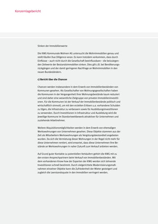 Konzernlagebericht




               Sinken der Immobilienwerte

               Die KWG Kommunale Wohnen AG untersucht die Wohnimmobilien genau und
               stellt Käufen Due Diligence voran. Es kann trotzdem vorkommen, dass durch
               Einflüsse – auch nicht durch die Gesellschaft beeinflussbare – die beizulegen-
               den Zeitwerte der Bestandsimmobilien sinken. Dies gilt z.B. bei Bevölkerungs-
               rückgängen und der damit geringeren Nachfrage an Wohnimmobilien in den
               neuen Bundesländern.

               c) Bericht über die Chancen

               Chancen werden insbesondere in dem Erwerb von Immobilienbeständen von
               Kommunen gesehen. Als Gesellschafter von Wohnungsgesellschaften haben
               die Kommunen in der Vergangenheit ihrer Wohnungsbestände kaum reduziert
               und sind daher eine wesentliche Zielgruppe von privaten Immobilieninvestiti-
               onen. Für die Kommunen ist der Verkauf der Immobilienbestände politisch und
               wirtschaftlich sinnvoll, um mit den erzielten Erlösen u.a. vorhandene Schulden
               zu tilgen, die Infrastruktur zu verbessern sowie für Ausbildungsinvestitionen
               zu verwenden. Durch Investitionen in Infrastruktur und Ausbildung wird die
               jeweilige Kommune im Standortwettbewerb attraktiver für Unternehmen und
               zuziehende Arbeitnehmer.

               Weitere Akquisitionsmöglichkeiten werden in dem Erwerb von ehemaligen
               Werkswohnungen von Unternehmen gesehen. Diese Objekte stammen aus der
               Zeit als Mitarbeitern Werkswohnungen als Vergütungsbestandteil angeboten
               wurden. Da sich die Vermietung dieser Wohnungen in der Regel nicht mehr für
               diese Unternehmen rentiert, wird erwartet, dass diese Unternehmen ihre Be-
               stände an Werkswohnungen in naher Zukunft zum Verkauf anbieten werden.

               Auf Grund guter Kontakte zu potentiellen Verkäufern gehört die KWG mit zu
               den ersten Ansprechpartnern beim Verkauf von Immobilienbeständen. Mit
               dem vorhandenen Know-how der Experten der KWG werden sich lohnende
               Investitionen schnell bestimmt. Durch zielgerichtete Modernisierungsmaß-
               nahmen einzelner Objekte kann die Zufriedenheit der Mieter gesteigert und
               zugleich die Leerstandsquote in den Immobilien verringert werden.
 
