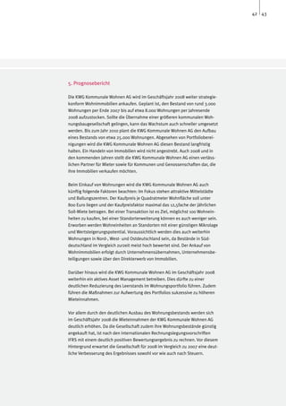 42 43




5. Prognosebericht

Die KWG Kommunale Wohnen AG wird im Geschäftsjahr 2008 weiter strategie-
konform Wohnimmobilien ankaufen. Geplant ist, den Bestand von rund 3.000
Wohnungen per Ende 2007 bis auf etwa 8.000 Wohnungen per Jahresende
2008 aufzustocken. Sollte die Übernahme einer größeren kommunalen Woh-
nungsbaugesellschaft gelingen, kann das Wachstum auch schneller umgesetzt
werden. Bis zum Jahr 2010 plant die KWG Kommunale Wohnen AG den Aufbau
eines Bestands von etwa 25.000 Wohnungen. Abgesehen von Portfolioberei-
nigungen wird die KWG Kommunale Wohnen AG diesen Bestand langfristig
halten. Ein Handeln von Immobilien wird nicht angestrebt. Auch 2008 und in
den kommenden Jahren stellt die KWG Kommunale Wohnen AG einen verläss-
lichen Partner für Mieter sowie für Kommunen und Genossenschaften dar, die
ihre Immobilien verkaufen möchten.

Beim Einkauf von Wohnungen wird die KWG Kommunale Wohnen AG auch
künftig folgende Faktoren beachten: Im Fokus stehen attraktive Mittelstädte
und Ballungszentren. Der Kaufpreis je Quadratmeter Wohnfläche soll unter
800 Euro liegen und der Kaufpreisfaktor maximal das 12,5fache der jährlichen
Soll-Miete betragen. Bei einer Transaktion ist es Ziel, möglichst 100 Wohnein-
heiten zu kaufen, bei einer Standorterweiterung können es auch weniger sein.
Erworben werden Wohneinheiten an Standorten mit einer günstigen Mikrolage
und Wertsteigerungspotential. Voraussichtlich werden dies auch weiterhin
Wohnungen in Nord-, West- und Ostdeutschland sein, da Bestände in Süd-
deutschland im Vergleich zurzeit meist hoch bewertet sind. Der Ankauf von
Wohnimmobilien erfolgt durch Unternehmensübernahmen, Unternehmensbe-
teiligungen sowie über den Direkterwerb von Immobilien.

Darüber hinaus wird die KWG Kommunale Wohnen AG im Geschäftsjahr 2008
weiterhin ein aktives Asset Management betreiben. Dies dürfte zu einer
deutlichen Reduzierung des Leerstands im Wohnungsportfolio führen. Zudem
führen die Maßnahmen zur Aufwertung des Portfolios sukzessive zu höheren
Mieteinnahmen.

Vor allem durch den deutlichen Ausbau des Wohnungsbestands werden sich
im Geschäftsjahr 2008 die Mieteinnahmen der KWG Kommunale Wohnen AG
deutlich erhöhen. Da die Gesellschaft zudem ihre Wohnungsbestände günstig
angekauft hat, ist nach den internationalen Rechnungslegungsvorschriften
IFRS mit einem deutlich positiven Bewertungsergebnis zu rechnen. Vor diesem
Hintergrund erwartet die Gesellschaft für 2008 im Vergleich zu 2007 eine deut-
liche Verbesserung des Ergebnisses sowohl vor wie auch nach Steuern.
 
