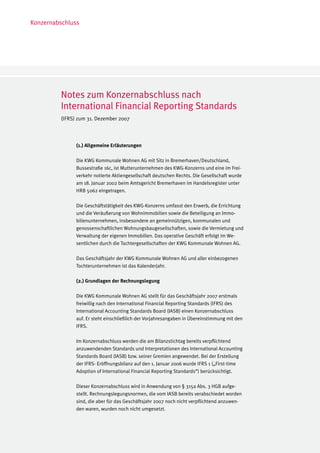 Konzernabschluss




         Notes zum Konzernabschluss nach
         International Financial Reporting Standards
         (IFRS) zum 31. Dezember 2007



               (1.) Allgemeine Erläuterungen

               Die KWG Kommunale Wohnen AG mit Sitz in Bremerhaven/Deutschland,
               Bussestraße 16c, ist Mutterunternehmen des KWG-Konzerns und eine im Frei-
               verkehr notierte Aktiengesellschaft deutschen Rechts. Die Gesellschaft wurde
               am 18. Januar 2002 beim Amtsgericht Bremerhaven im Handelsregister unter
               HRB 5062 eingetragen.

               Die Geschäftstätigkeit des KWG-Konzerns umfasst den Erwerb, die Errichtung
               und die Veräußerung von Wohnimmobilien sowie die Beteiligung an Immo-
               bilienunternehmen, insbesondere an gemeinnützigen, kommunalen und
               genossenschaftlichen Wohnungsbaugesellschaften, sowie die Vermietung und
               Verwaltung der eigenen Immobilien. Das operative Geschäft erfolgt im We-
               sentlichen durch die Tochtergesellschaften der KWG Kommunale Wohnen AG.

               Das Geschäftsjahr der KWG Kommunale Wohnen AG und aller einbezogenen
               Tochterunternehmen ist das Kalenderjahr.

               (2.) Grundlagen der Rechnungslegung

               Die KWG Kommunale Wohnen AG stellt für das Geschäftsjahr 2007 erstmals
               freiwillig nach den International Financial Reporting Standards (IFRS) des
               International Accounting Standards Board (IASB) einen Konzernabschluss
               auf. Er steht einschließlich der Vorjahresangaben in Übereinstimmung mit den
               IFRS.

               Im Konzernabschluss werden die am Bilanzstichtag bereits verpflichtend
               anzuwendenden Standards und Interpretationen des International Accounting
               Standards Board (IASB) bzw. seiner Gremien angewendet. Bei der Erstellung
               der IFRS- Eröffnungsbilanz auf den 1. Januar 2006 wurde IFRS 1 („First-time
               Adoption of International Financial Reporting Standards“) berücksichtigt.

               Dieser Konzernabschluss wird in Anwendung von § 315a Abs. 3 HGB aufge-
               stellt. Rechnungslegungsnormen, die vom IASB bereits verabschiedet worden
               sind, die aber für das Geschäftsjahr 2007 noch nicht verpflichtend anzuwen-
               den waren, wurden noch nicht umgesetzt.
 