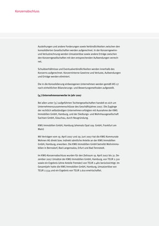 Konzernabschluss




              Ausleihungen und andere Forderungen sowie Verbindlichkeiten zwischen den
              konsolidierten Gesellschaften werden aufgerechnet. In der Konzerngewinn-
              und Verlustrechnung werden Umsatzerlöse sowie andere Erträge zwischen
              den Konzerngesellschaften mit den entsprechenden Aufwendungen verrech-
              net.

              Schuldverhältnisse und Eventualverbindlichkeiten werden innerhalb des
              Konzerns aufgerechnet. Konzerninterne Gewinne und Verluste, Aufwendungen
              und Erträge werden eliminiert.

              Die in die Konsolidierung einbezogenen Unternehmen werden gemäß IAS 27
              nach einheitlichen Bilanzierungs- und Bewertungsmethoden aufgestellt.

              (4.) Unternehmenserwerbe im Jahr 2007

              Bei allen unter (3.) aufgeführten Tochtergesellschaften handelt es sich um
              Unternehmenszusammenschlüsse des Geschäftsjahres 2007. Die Zugänge
              der rechtlich selbständigen Unternehmen erfolgten mit Ausnahme der KWG
              Immobilien GmbH, Hamburg, und der Siedlungs- und Wohnhausgesellschaft
              Sachsen GmbH, Glauchau, durch Neugründung.

              KWG Immobilien GmbH, Hamburg (ehemals Opal 109. GmbH, Frankfurt am
              Main)

              Mit Verträgen vom 19. April 2007 und 29. Juni 2007 hat die KWG Kommunale
              Wohnen AG direkt bzw. indirekt sämtliche Anteile an der KWG Immobilien
              GmbH, Hamburg, erworben. Die KWG Immobilien GmbH betreibt Wohnimmo-
              bilien in Bernsdorf, Bad Langensalza, Erfurt und Bad Tennstedt.

              Im KWG-Konzernabschluss wurden für den Zeitraum 19. April 2007 bis 31. De-
              zember 2007 Umsätze der KWG Immobilien GmbH, Hamburg, von TEUR 2.310
              sowie ein Ergebnis (ohne Anteile Fremder) von TEUR 2.482 berücksichtigt. Im
              Gesamtjahr hatte die KWG Immobilien GmbH, Hamburg, Umsatzerlöse von
              TEUR 2.554 und ein Ergebnis von TEUR 2.610 erwirtschaftet.
 