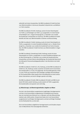 54 55




sellschaft noch keine Umsatzerlöse. Die KWG Grundbesitz IV GmbH hat Ende
2007 Wohnimmobilien in Dortmund, Düsseldorf, Gelsenkirchen und Mülheim
a. d. Ruhr erworben.

Die KWG Grundbesitz III GmbH, Hamburg, wurde mit einem Stammkapital
von TEUR 25 und Rücklagen von TEUR 2.410 ausgestattet. Im ersten Rumpf-
wirtschaftsjahr vom 7. August (Gründung) bis 31. Dezember 2007 erzielte
die Gesellschaft Umsatzerlöse von TEUR 187. Die KWG Grundbesitz III GmbH
betreibt seit Ende 2007 Wohnimmobilien in Bremen und Braunschweig.

Die KWG Grundbesitz V GmbH, Hamburg, wurde mit einem Stammkapital von
TEUR 25 ausgestattet. Im ersten Rumpfwirtschaftsjahr vom 11. Oktober (Grün-
dung) bis 31. Dezember 2007 erzielte die Gesellschaft noch keine Umsatzer-
löse. Die KWG Grundbesitz V GmbH hat Ende 2007 Wohnimmobilien in Hagen
erworben.

Die KWG Grundbesitz I Verwaltungs GmbH, Hamburg, wurde mit einem
Stammkapital von TEUR 25 ausgestattet. Im ersten Rumpfwirtschaftsjahr vom
08. Mai (Gründung) bis 31. Dezember 2007 erzielte die Gesellschaft keine
Umsatzerlöse und einen kleinen Jahresfehlbetrag. Die Gesellschaft übernimmt
die Haftung für Personenhandelsgesellschaften in der Rechtsform der GmbH
& Co. KG.

Die KWG Grundbesitz I GmbH & Co. KG, Hamburg, und die KWG Grundbesitz III
GmbH & Co. KG, Hamburg, wurden zusammen mit jeweils einem konzernfrem-
den Gesellschafter (11 % bzw. 8 %) gegründet. Die Anschaffungskosten (TEUR
273 bzw. TEUR 295) entsprechen dem jeweiligen anteiligen Kommanditkapi-
tal. Die Gesellschaften halten jeweils einen Geschäftsanteil an einem verbun-
denen Unternehmen und sind im Übrigen operativ nicht tätig.

Die KWG Grundbesitz VI GmbH, KWG Grundbesitz VII GmbH und KWG Grund-
besitz VIII GmbH, jeweils Hamburg, wurden jeweils mit TEUR 25 gegründet.
Die Gesellschaften sind operativ noch nicht tätig.

(5.) Bilanzierungs- und Bewertungsmethoden, Angaben zur Bilanz

Von den in der Konzernbilanz ausgewiesenen langfristigen Vermögenswerten
und dem in der Konzernbilanz ausgewiesenen Fremdkapital wird erwartet,
dass sie innerhalb eines Zeitraums von 12 Monaten nach dem Bilanzstichtag
realisiert oder erfüllt werden. Entsprechend haben die in der Konzernbilanz
ausgewiesenen kurzfristigen Vermögenswerte und das kurzfristige Fremdkapi-
tal eine Restlaufzeit bis zu einem Jahr.

Die in der Konzernbilanz aufgeführten Vermögenswerte und Schulden entspre-
chen im Wesentlichen ihren beizulegenden Zeitwerten.
 