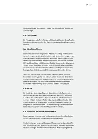 56 57




unter den sonstigen betrieblichen Erträgen bzw. den sonstigen betrieblichen
Aufwendungen.

(5.4) Finanzanlagen

Die Finanzanlagen betrafen im Vorjahr geleistete Anzahlungen, die zu Anschaf-
fungskosten bilanziert wurden. Am Bilanzstichtag werden keine Finanzanlagen
gehalten.

(5.5) Aktive latente Steuern

Latente Steuern werden entsprechend IAS 12 auf Grundlage der bilanzorien-
tierten Vermögens- und Verbindlichkeitsmethode für sämtliche temporäre und
quasi-permanente Differenzen ermittelt, wonach sie jeweils auf Ansatz- und
Bewertungsunterschiede bei den Vermögenswerten und Schulden zwischen
IFRS- und Steuerbilanz gebildet werden. Darüber hinaus werden aktive latente
Steuern in dem Umfang auf noch nicht genutzte steuerliche Verlustvorträge
gebildet, in dem wahrscheinlich in Zukunft steuerpflichtige Gewinne zur Ver-
fügung stehen, die für temporäre Differenzen verwendet werden können.

Aktive und passive latente Steuern werden auf Grundlage der aktuellen
Steuersätze bewertet, die für den Zeitraum gelten, im dem sich die zeitlichen
Unterschiede voraussichtlich ausgleichen. Weil die Immobiliengesellschaften
gewerbesteuerbefreit sind, wird diese Steuer bei den Immobiliengesell-
schaften bei der Berechnung der Steuerlatenz nicht mit herangezogen.

(5.6) Vorräte

Die Vorräte des Konzerns umfassen im Wesentlichen ein im Rahmen eines
Beteiligungserwerbs erworbenes und zum Verkauf bestimmtes Grundstück
in Sachsen. Sie werden gem. IAS 2.9 zu Anschaffungs- oder Herstellungsko-
sten bzw. mit dem niedrigeren Nettoveräußerungswert bewertet. Der Netto-
veräußerungswert ist der geschätzte Verkaufspreis abzüglich noch bis zur
Fertigstellung anfallender Kosten. Eine Wertminderung auf einen niedrigeren
Nettoveräußerungswert war im Berichtsjahr nicht zu erfassen.

(5.7) Forderungen und sonstige Vermögenswerte

Forderungen aus Lieferungen und Leistungen werden mit ihrem Nominalwert
abzüglich angemessener Einzelwertberichtigungen angesetzt.

Wertberichtigungen werden auf Basis von Erfahrungswerten durch Klassifizie-
rung der Forderungen und sonstigen Vermögenswerte nach dem Alter und auf
Basis von sonstigen Informationen hinsichtlich der Werthaltigkeit gebildet.
 