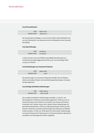 Konzernabschluss




              (6.4) Personalaufwand

              		          EUR	           598.270,18
              	 (Vorjahr:	EUR 	           98.407,15)

              Die Gesellschaft beschäftigte in 2007 durchschnittlich sieben Mitarbeiter (da-
              von eine Teilzeitkraft). Zum Jahresende sind zehn Mitarbeiter (ohne Vorstand)
              beschäftigt.

              (6.5) Abschreibungen

              		          EUR	           30.944,14
              	 (Vorjahr:	EUR 	          12.354,45)

              In diesem Posten sind ausschließlich planmäßige Abschreibungen auf
              immaterielle Vermögensgegenstände (EUR 35,02) und Sachanlagen (EUR
              30.909,12) enthalten.

              (6.6) Aufwendungen aus Investment Properties

              		          EUR	           396.033,84
              	 (Vorjahr:	EUR 	                0,00)

              Die Aufwendungen aus Investment Properties betreffen die den Objekten
              direkt zurechenbaren Kosten wie Instandhaltungsaufwendungen und eigene
              Verwaltungskosten.

              (6.7) Sonstige betriebliche Aufwendungen

              		          EUR	           2.867.429,03
              	 (Vorjahr:	EUR 	            482.753,28)

              Die sonstigen betrieblichen Aufwendungen betreffen u.a. Rechts- und
              Beratungskosten (TEUR 650) sowie Darlehensgebühren (TEUR 400), die im
              Zusammenhang mit dem Erwerb von Immobilien und Tochterunternehmen
              entstanden sind. Darüber hinaus sind in diesem Posten Aufwendungen für
              gescheiterte Akquisitionen (TEUR 167), Mietaufwendungen (TEUR 145), Wer-
              bekosten (TEUR 83) und weitere Aufwendungen des laufenden Geschäftsbe-
              triebes enthalten. In Höhe von TEUR 389 sind im Berichtsjahr Aufwendungen
              im Zusammenhang mit der Bewertung von als Finanzinvestitionen gehaltenen
              Immobilien zum beizulegenden Zeitwert angefallen.
 