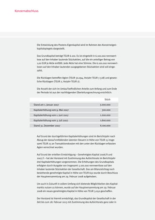 Konzernabschluss




              Die Entwicklung des Postens Eigenkapital wird im Rahmen des Konzerneigen-
              kapitalspiegels dargestellt.

              Das Grundkapital beträgt TEUR 6.100. Es ist eingeteilt in 6.100.000 nennwert-
              lose auf den Inhaber lautende Stückaktien, auf die ein anteiliger Betrag von
              1,00 EUR je Aktie entfällt. Jede Aktie hat eine Stimme. Die 6.100.000 nennwert-
              losen auf den Inhaber lautenden ausgegebenen Stückaktien sind voll einge-
              zahlt.

              Die Rücklagen betreffen Agien (TEUR 30.094, Vorjahr TEUR 7.518) und gesetz-
              liche Rücklagen (TEUR 2, Vorjahr TEUR 2).

              Die Anzahl der sich im Umlauf befindlichen Anteile zum Anfang und zum Ende
              der Periode ist aus der nachfolgenden Überleitungsrechnung ersichtlich:

                                                                               Stück

            Stand am 1. Januar 2007	           		                          3.000.000

            Kapitalerhöhung vom 9. Mai 2007                                  300.000

            Kapitalerhöhung vom 1. Juni 2007                               1.200.000

            Kapitalerhöhung vom 3. Juli 2007                               1.600.000

            Stand 31. Dezember 2007	            		                         6.100.000



              Auf Grund der durchgeführten Kapitalerhöhungen sind im Berichtsjahr nach
              Abzug der darauf entfallenden latenten Steuern in Höhe von TEUR 15 insge-
              samt TEUR 23 an Transaktionskosten mit den unter den Rücklagen erfassten
              Agien verrechnet wurden.

              Auf Grund der erteilten Ermächtigung – Genehmigtes Kapital 2006/II und
              2007/I – hat der Vorstand mit Zustimmung des Aufsichtsrats im Berichtsjahr
              drei Kapitalerhöhungen vorgenommen. Die Erhöhungen des Grundkapitals
              erfolgten durch Ausgabe von insgesamt 3.100.000 nennwertlose auf den
              Inhaber lautende Stückaktien der Gesellschaft. Das am Bilanzstichtag noch
              bestehende genehmigte Kapital in Höhe von TEUR 650 wurde durch Beschluss
              der Hauptversammlung am 29. Februar 2008 aufgehoben.

              Um auch in Zukunft in vollem Umfang sich bietende Möglichkeiten des Kapital-
              markts nutzen zu können, wurde auf der Hauptversammlung am 29. Februar
              2008 ein neues genehmigtes Kapital in Höhe von TEUR 3.050 geschaffen.

              Der Vorstand ist hiermit ermächtigt, das Grundkapital der Gesellschaft in der
              Zeit bis zum 28. Februar 2013 mit Zustimmung des Aufsichtsrats ganz oder in
 
