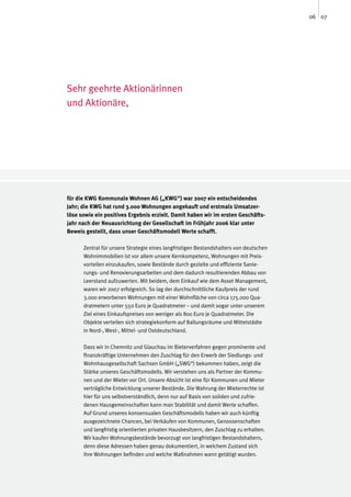 06 07




Sehr geehrte Aktionärinnen
und Aktionäre,




für die KWG Kommunale Wohnen AG („KWG“) war 2007 ein entscheidendes
Jahr; die KWG hat rund 3.000 Wohnungen angekauft und erstmals Umsatzer-
löse sowie ein positives Ergebnis erzielt. Damit haben wir im ersten Geschäfts-
jahr nach der Neuausrichtung der Gesellschaft im Frühjahr 2006 klar unter
Beweis gestellt, dass unser Geschäftsmodell Werte schafft.

      Zentral für unsere Strategie eines langfristigen Bestandshalters von deutschen
      Wohnimmobilien ist vor allem unsere Kernkompetenz, Wohnungen mit Preis-
      vorteilen einzukaufen, sowie Bestände durch gezielte und effiziente Sanie-
      rungs- und Renovierungsarbeiten und dem dadurch resultierenden Abbau von
      Leerstand aufzuwerten. Mit beidem, dem Einkauf wie dem Asset Management,
      waren wir 2007 erfolgreich. So lag der durchschnittliche Kaufpreis der rund
      3.000 erworbenen Wohnungen mit einer Wohnfläche von circa 175.000 Qua-
      dratmetern unter 550 Euro je Quadratmeter – und damit sogar unter unserem
      Ziel eines Einkaufspreises von weniger als 800 Euro je Quadratmeter. Die
      Objekte verteilen sich strategiekonform auf Ballungsräume und Mittelstädte
      in Nord-, West-, Mittel- und Ostdeutschland.

      Dass wir in Chemnitz und Glauchau im Bieterverfahren gegen prominente und
      finanzkräftige Unternehmen den Zuschlag für den Erwerb der Siedlungs- und
      Wohnhausgesellschaft Sachsen GmbH („SWG“) bekommen haben, zeigt die
      Stärke unseres Geschäftsmodells. Wir verstehen uns als Partner der Kommu-
      nen und der Mieter vor Ort. Unsere Absicht ist eine für Kommunen und Mieter
      verträgliche Entwicklung unserer Bestände. Die Wahrung der Mieterrechte ist
      hier für uns selbstverständlich, denn nur auf Basis von soliden und zufrie-
      denen Hausgemeinschaften kann man Stabilität und damit Werte schaffen.
      Auf Grund unseres konsensualen Geschäftsmodells haben wir auch künftig
      ausgezeichnete Chancen, bei Verkäufen von Kommunen, Genossenschaften
      und langfristig orientierten privaten Hausbesitzern, den Zuschlag zu erhalten.
      Wir kaufen Wohnungsbestände bevorzugt von langfristigen Bestandshaltern,
      denn diese Adressen haben genau dokumentiert, in welchem Zustand sich
      ihre Wohnungen befinden und welche Maßnahmen wann getätigt wurden.
 