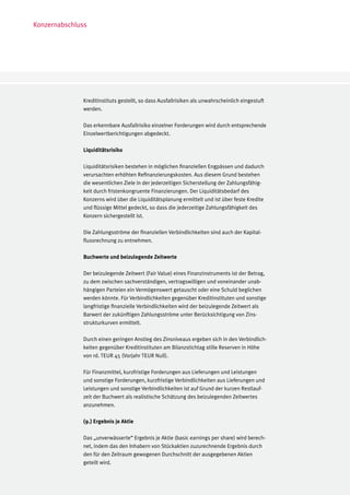 Konzernabschluss




              Kreditinstituts gestellt, so dass Ausfallrisiken als unwahrscheinlich eingestuft
              werden.

              Das erkennbare Ausfallrisiko einzelner Forderungen wird durch entsprechende
              Einzelwertberichtigungen abgedeckt.

              Liquiditätsrisiko

              Liquiditätsrisiken bestehen in möglichen finanziellen Engpässen und dadurch
              verursachten erhöhten Refinanzierungskosten. Aus diesem Grund bestehen
              die wesentlichen Ziele in der jederzeitigen Sicherstellung der Zahlungsfähig-
              keit durch fristenkongruente Finanzierungen. Der Liquiditätsbedarf des
              Konzerns wird über die Liquiditätsplanung ermittelt und ist über feste Kredite
              und flüssige Mittel gedeckt, so dass die jederzeitige Zahlungsfähigkeit des
              Konzern sichergestellt ist.

              Die Zahlungsströme der finanziellen Verbindlichkeiten sind auch der Kapital-
              flussrechnung zu entnehmen.

              Buchwerte und beizulegende Zeitwerte

              Der beizulegende Zeitwert (Fair Value) eines Finanzinstruments ist der Betrag,
              zu dem zwischen sachverständigen, vertragswilligen und voneinander unab-
              hängigen Parteien ein Vermögenswert getauscht oder eine Schuld beglichen
              werden könnte. Für Verbindlichkeiten gegenüber Kreditinstituten und sonstige
              langfristige finanzielle Verbindlichkeiten wird der beizulegende Zeitwert als
              Barwert der zukünftigen Zahlungsströme unter Berücksichtigung von Zins-
              strukturkurven ermittelt.

              Durch einen geringen Anstieg des Zinsniveaus ergeben sich in den Verbindlich-
              keiten gegenüber Kreditinstituten am Bilanzstichtag stille Reserven in Höhe
              von rd. TEUR 45 (Vorjahr TEUR Null).

              Für Finanzmittel, kurzfristige Forderungen aus Lieferungen und Leistungen
              und sonstige Forderungen, kurzfristige Verbindlichkeiten aus Lieferungen und
              Leistungen und sonstige Verbindlichkeiten ist auf Grund der kurzen Restlauf-
              zeit der Buchwert als realistische Schätzung des beizulegenden Zeitwertes
              anzunehmen.

              (9.) Ergebnis je Aktie

              Das „unverwässerte“ Ergebnis je Aktie (basic earnings per share) wird berech-
              net, indem das den Inhabern von Stückaktien zuzurechnende Ergebnis durch
              den für den Zeitraum gewogenen Durchschnitt der ausgegebenen Aktien
              geteilt wird.
 