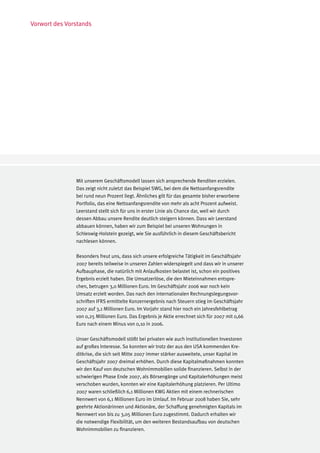 Vorwort des Vorstands




               Mit unserem Geschäftsmodell lassen sich ansprechende Renditen erzielen.
               Das zeigt nicht zuletzt das Beispiel SWG, bei dem die Nettoanfangsrendite
               bei rund neun Prozent liegt. Ähnliches gilt für das gesamte bisher erworbene
               Portfolio, das eine Nettoanfangsrendite von mehr als acht Prozent aufweist.
               Leerstand stellt sich für uns in erster Linie als Chance dar, weil wir durch
               dessen Abbau unsere Rendite deutlich steigern können. Dass wir Leerstand
               abbauen können, haben wir zum Beispiel bei unseren Wohnungen in
               Schleswig-Holstein gezeigt, wie Sie ausführlich in diesem Geschäftsbericht
               nachlesen können.

               Besonders freut uns, dass sich unsere erfolgreiche Tätigkeit im Geschäftsjahr
               2007 bereits teilweise in unseren Zahlen widerspiegelt und dass wir in unserer
               Aufbauphase, die natürlich mit Anlaufkosten belastet ist, schon ein positives
               Ergebnis erzielt haben. Die Umsatzerlöse, die den Mieteinnahmen entspre-
               chen, betrugen 3,0 Millionen Euro. Im Geschäftsjahr 2006 war noch kein
               Umsatz erzielt worden. Das nach den internationalen Rechnungslegungsvor-
               schriften IFRS ermittelte Konzernergebnis nach Steuern stieg im Geschäftsjahr
               2007 auf 3,1 Millionen Euro. Im Vorjahr stand hier noch ein Jahresfehlbetrag
               von 0,25 Millionen Euro. Das Ergebnis je Aktie errechnet sich für 2007 mit 0,66
               Euro nach einem Minus von 0,10 in 2006.

               Unser Geschäftsmodell stößt bei privaten wie auch institutionellen Investoren
               auf großes Interesse. So konnten wir trotz der aus den USA kommenden Kre-
               ditkrise, die sich seit Mitte 2007 immer stärker ausweitete, unser Kapital im
               Geschäftsjahr 2007 dreimal erhöhen. Durch diese Kapitalmaßnahmen konnten
               wir den Kauf von deutschen Wohnimmobilien solide finanzieren. Selbst in der
               schwierigen Phase Ende 2007, als Börsengänge und Kapitalerhöhungen meist
               verschoben wurden, konnten wir eine Kapitalerhöhung platzieren. Per Ultimo
               2007 waren schließlich 6,1 Millionen KWG Aktien mit einem rechnerischen
               Nennwert von 6,1 Millionen Euro im Umlauf. Im Februar 2008 haben Sie, sehr
               geehrte Aktionärinnen und Aktionäre, der Schaffung genehmigten Kapitals im
               Nennwert von bis zu 3,05 Millionen Euro zugestimmt. Dadurch erhalten wir
               die notwendige Flexibilität, um den weiteren Bestandsaufbau von deutschen
               Wohnimmobilien zu finanzieren.
 