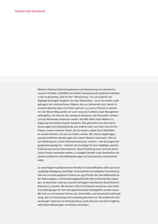 Vorwort des Vorstands




               Weiteres Potential bildet beispielsweise die Reduzierung von Leerstand in
               unserem Portfolio. Schließlich wird dieser Leerstand quasi kostenlos erworben.
               In der so genannten „like for like“- Betrachtung – d.h. um Zukäufe und
               Abgänge bereinigter Vergleich von zwei Zeitpunkten – ist es uns bereits 2008
               gelungen, den Leerstand jener Objekte, die zum Jahresende 2007 bereits in
               unserem Bestand waren, bis Ende 2008 von 12,5 auf 9,0 Prozent zu reduzie-
               ren. Auf diesem Weg werden wir auch 2009 durch aktives Asset Management
               weitergehen, mit dem wir den Leerstand reduzieren, die Fluktuation mindern
               und das Mietniveau verbessern wollen. Die KWG liefert ihren Mietern im
               Gegenzug eine Aufwertung der Substanz. Dies geschieht zum einen durch
               Sanierungen und Instandsetzung, zum anderen aber auch über eine Vor-Ort-
               Präsenz unserer externen Teams, die wir steuern, sowie durch Aktivitäten
               im sozialen Bereich, die von uns initiiert werden. Wir sind an langfristigen,
               partnerschaftlichen Beziehungen mit unseren Mietern interessiert. Dies ist
               kein Widerspruch zu Ihren Aktionärsinteressen, sondern – wie die jüngste Ver-
               gangenheit gezeigt hat – vielmehr die Grundlage für eine tragfähige, positive
               Entwicklung unseres Unternehmens. Diese Einstellung muss nicht als altruis-
               tischer Ansatz verstanden werden, er spiegelt vielmehr unser Verständnis von
               partnerschaftlichen Geschäftsbeziehungen als hanseatisches Unternehmen
               wider.

               Zu vorsichtigem kaufmännischen Verhalten im Geschäftsleben zählt auch eine
               sorgfältige Abwägung zukünftiger Unsicherheiten bei jedweder Entscheidung.
               Dies hat uns beim geplanten Erwerb von 49,9 Prozent der Geschäftsanteile an
               der Wohnungsbau- und Verwaltungsgesellschaft mbH Greifswald dazu bewo-
               gen, im November 2008 von unserem vertraglich vereinbarten Rücktrittsrecht
               Gebrauch zu machen. Wir konnten nicht mit Sicherheit annehmen, dass sämt-
               liche Bedingungen für eine Vertragswirksamkeit herbeigeführt worden waren.
               Wir sind uns mit unserem Partner, der Universitäts- und Hansestadt Greifswald
               einig, dass ein Kaufvertrag nicht zustande gekommen ist. Die anfallenden Auf-
               wendungen haben wir im Jahresabschluss 2008 verbucht und damit mögliche,
               weit höhere Belastungen und Risiken vermieden.
 