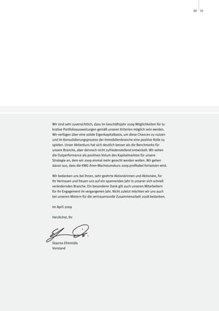 10 11




Wir sind sehr zuversichtlich, dass im Geschäftsjahr 2009 Möglichkeiten für lu-
krative Portfolioausweitungen gemäß unserer Kriterien möglich sein werden.
Wir verfügen über eine solide Eigenkapitalbasis, um diese Chancen zu nutzen
und im Konsolidierungsprozess der Immobilienbranche eine positive Rolle zu
spielen. Unser Aktienkurs hat sich deutlich besser als die Benchmarks für
unsere Branche, aber dennoch nicht zufriedenstellend entwickelt. Wir sehen
die Outperformance als positives Votum des Kapitalmarktes für unsere
Strategie an, dem wir 2009 einmal mehr gerecht werden wollen. Wir gehen
davon aus, dass die KWG ihren Wachstumskurs 2009 profitabel fortsetzen wird.

Wir bedanken uns bei Ihnen, sehr geehrte Aktionärinnen und Aktionäre, für
Ihr Vertrauen und freuen uns auf ein spannendes Jahr in unserer sich schnell
verändernden Branche. Ein besonderer Dank gilt auch unseren Mitarbeitern
für ihr Engagement im vergangenen Jahr. Nicht zuletzt möchten wir uns auch
bei unseren Mietern für die vertrauensvolle Zusammenarbeit 2008 bedanken.

Im April 2009

Herzlichst, Ihr




Stavros Efremidis
Vorstand
 