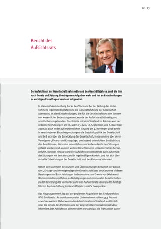 12 13




Bericht des
Aufsichtsrats




Der Aufsichtsrat der Gesellschaft nahm während des Geschäftsjahres 2008 die ihm
nach Gesetz und Satzung übertragenen Aufgaben wahr und hat an Entscheidungen
zu wichtigen Einzelfragen beratend mitgewirkt.

      In diesem Zusammenhang hat er den Vorstand bei der Leitung des Unter-
      nehmens regelmäßig beraten und die Geschäftsführung der Gesellschaft
      überwacht. In allen Entscheidungen, die für die Gesellschaft und den Konzern
      von wesentlicher Bedeutung waren, wurde der Aufsichtsrat frühzeitig und
      unmittelbar eingebunden. Er erörterte mit dem Vorstand im Rahmen von vier
      ordentlichen Sitzungen am 26. März, 13. Juni, 12. September, und 8. Dezember
      2008 als auch in der außerordentlichen Sitzung am 4. November 2008 sowie
      in verschiedenen Einzelbesprechungen die Geschäftspolitik der Gesellschaft
      und ließ sich über die Entwicklung der Gesellschaft, insbesondere über deren
      Vermögens-, Finanz- und Ertragslage, umfassend unterrichten. Zusätzlich zu
      den Beschlüssen, die in den ordentlichen und außerordentlichen Sitzungen
      gefasst worden sind, wurden weitere Beschlüsse im Umlaufverfahren herbei-
      geführt. Darüber hinaus stand der Aufsichtsratsvorsitzende auch außerhalb
      der Sitzungen mit dem Vorstand in regelmäßigem Kontakt und hat sich über
      aktuelle Entwicklungen der Gesellschaft und des Konzerns informiert.

      Neben den laufenden Beratungen und Überwachungen bezüglich der Liquidi-
      täts-, Ertrags- und Vermögenslage der Gesellschaft bzw. des Konzerns bildeten
      Beratungen und Entscheidungen insbesondere zum Erwerb von (kleineren)
      Wohnimmobilienportfolios, zu Beteiligungen an kommunalen Gesellschaften,
      zu der Besetzung des Vorstandes und des Aufsichtsrats sowie zu der durchge-
      führten Kapitalerhöhung im Geschäftsjahr 2008 Schwerpunkte.

      Das Hauptaugenmerk lag auf der geplanten Akquisition des Großportfolios
      WVG Greifswald. An dem kommunalen Unternehmen sollten 49,9 Prozent
      erworben werden. Dabei wurde der Aufsichtsrat vom Vorstand ausführlich
      über die Details des Portfolios und der angestrebten Transaktionsstruktur
      informiert. Der Aufsichtsrat stimmte dem Vorstand zu, die Transaktion durch-
 