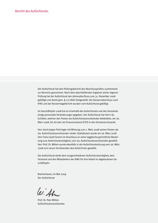 Bericht des Aufsichtsrats




                 Der Aufsichtsrat hat den Prüfungsbericht des Abschlussprüfers zustimmend
                 zur Kenntnis genommen. Nach dem abschließenden Ergebnis seiner eigenen
                 Prüfung hat der Aufsichtsrat den Jahresabschluss zum 31. Dezember 2008
                 gebilligt und damit gem. § 172 AktG festgestellt. Der Konzernabschluss nach
                 IFRS und der Konzernlagebericht wurden vom Aufsichtsrat gebilligt.

                 Im Geschäftsjahr 2008 hat es innerhalb des Aufsichtsrats und des Vorstands
                 einige personelle Veränderungen gegeben. Der Aufsichtsrat hat Herrn Sy
                 Schlüter, welcher den Posten als Aufsichtsratsvorsitzender bekleidete, am 26.
                 März 2008, für ein Jahr als Finanzvorstand (CFO) in den Vorstand entsandt.

                 Herr Gerd-Jürgen Pohl legte mit Wirkung zum 7. März 2008 seinen Posten als
                 stv. Aufsichtsratsvorsitzender nieder. Stattdessen wurde am 26. März 2008
                 Herr Franz-Josef Gesinn im Anschluss an seine taggleiche gerichtliche Bestel-
                 lung zum Aufsichtsratsmitglied, zum stv. Aufsichtsratsvorsitzenden gewählt.
                 Herr Prof. Dr. Witten wurde ebenfalls in der Aufsichtsratssitzung vom 26. März
                 2008 zum neuen Vorsitzenden des Aufsichtrats gewählt.

                 Der Aufsichtsrat dankt dem ausgeschiedenen Aufsichtsratsmitglied, dem
                 Vorstand und den Mitarbeitern der KWG für ihre Arbeit im abgelaufenen Ge-
                 schäftsjahr.



                 Bremerhaven, im Mai 2009
                 Der Aufsichtsrat




                 Prof. Dr. Peer Witten
                 Aufsichtsratsvorsitzender
 