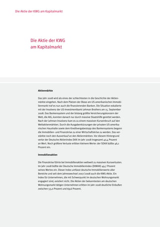 Die Aktie der KWG am Kapitalmarkt




          Die Aktie der KWG
          am Kapitalmarkt




               Aktienmärkte

               Das Jahr 2008 wird als eines der schlechtesten in die Geschichte der Aktien-
               märkte eingehen. Nach dem Platzen der Blase am US-amerikanischen Immobi-
               lienmarkt traf es nun auch die finanzierenden Banken. Die Situation eskalierte
               mit der Insolvenz der US-Investmentbank Lehman Brothers am 15. September
               2008. Das Bankensystem und der bislang größte Versicherungskonzern der
               Welt, die AIG, konnten danach nur durch massive Staatshilfe gerettet werden.
               Nach der Lehman-Insolvenz kam es zu einem massiven Kurseinbruch auf den
               Weltaktienmärkten. Durch die Ausgabenkürzungen der privaten US-amerika-
               nischen Haushalte sowie dem Kreditvergabestopp des Bankensystems begann
               die Immobilien- und Finanzkrise zu einer Wirtschaftskrise zu werden. Das ver-
               stärkte noch den Ausverkauf an den Aktienmärkten. Vor diesem Hintergrund
               verlor der Deutsche Aktienindex DAX im Jahr 2008 insgesamt 40,4 Prozent
               an Wert. Noch größere Verluste erlitten kleinere Werte: der SDAX büßte 46,1
               Prozent ein.

               Immobilienaktien

               Die Finanzkrise führte bei Immobilienaktien weltweit zu massiven Kursverlusten.
               Im Jahr 2008 büßte der Deutsche Immobilienindex (DIMAX) 49,7 Prozent
               seines Wertes ein. Dieser Index umfasst deutsche Immobilienwerte aller
               Bereiche und seit dem Jahreswechsel 2007/2008 auch die KWG-Aktie. Ein
               Index für Unternehmen, die mit Schwerpunkt im deutschen Wohnungsmarkt
               engagiert sind, existiert nicht. Die Aktien der bekanntesten am deutschen
               Wohnungsmarkt tätigen Unternehmen erlitten im Jahr 2008 deutliche Einbußen
               zwischen 55,0 Prozent und 69,6 Prozent.
 