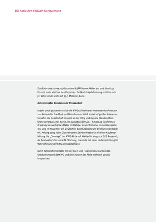 Die Aktie der KWG am Kapitalmarkt




               Zum Ende des Jahres 2008 standen 8,6 Millionen Aktien aus und damit 40
               Prozent mehr als Ende des Vorjahres. Die Marktkapitalisierung erhöhte sich
               per Jahresende leicht auf 35,3 Millionen Euro.

               Aktive Investor Relations und Pressearbeit

               Im Jahr 2008 präsentierte sich die KWG auf mehreren Investorenkonferenzen
               zum Beispiel in Frankfurt und München und stieß dabei auf großes Interesse.
               So nahm die Gesellschaft im April an der Entry und General Standard Kon-
               ferenz der Deutschen Börse, im August an der SCC – Small Cap Conference
               des Analystenverbandes DVFA, im Oktober an der Initiative Immobilien Aktie
               (IIA) und im November am Deutschen Eigenkapitalforum der Deutschen Börse
               teil. Anfang 2009 nahm Close Brothers Seydler Research mit einer Kaufemp-
               fehlung die „Coverage“ der KWG-Aktie auf. Weiterhin sorgt u.a. SES Research,
               die Analysetochter von M.M. Warburg, ebenfalls mit einer Kaufempfehlung für
               Wahrnehmung der KWG am Kapitalmarkt.

               Durch zahlreiche Kontakte mit der Fach- und Finanzpresse wurden das
               Geschäftsmodell der KWG und die Chancen der Aktie mehrfach positiv
               besprochen.
 