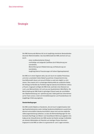 Das Unternehmen




         Strategie




              Die KWG Kommunale Wohnen AG ist ein langfristig orientierter Bestandshalter
              deutscher Wohnimmobilien. Das Geschäftsmodell der KWG zeichnet sich aus
              durch:
              	       - einen renditeorientierten Einkauf,
              	       - nachhaltige und steigende Cashflows durch Reduzierung von
              	         Leerständen,
              	       - Werterhöhung durch Modernisierung und Reduzierung von
              	         Leerständen,
              	       - langfristig fixierte Finanzierungen mit hohem Eigenkapitalanteil.

              Die KWG ist in einem Segment aktiv, das sich durch ein stabiles Preisniveau
              und einen unverändert hohen Bedarf auszeichnet. Entsprechend ist das
              Geschäftsmodell robust und versucht Risiken so weit wie möglich zu mini-
              mieren. Dies erweist sich in schwierigem Marktumfeld als zusätzliche Stärke.
              Die Anfangs-Ist-Rendite des Portfolios liegt bei überdurchschnittlichen nahezu
              9 Prozent. Insgesamt verfügte die KWG Ende 2008 über einen Bestand von
              rund 5.000 Wohneinheiten mit rund 300.000 Quadratmetern Wohnfläche. Die
              Wertschöpfung der KWG findet im günstigen Einkauf sowie der anschließen-
              den Objektentwicklung und –optimierung statt. Dabei greift das Unternehmen
              auf ein Team zurück, in dem sich Immobilienexperten und Finanzfachleute mit
              langjähriger Erfahrung ergänzen.

              Standortbedingungen

              Die KWG erwirbt Objekte an Standorten, die sich durch vergleichsweise nied-
              rige Quadratmeterpreise sowie niedrige Kaufpreismultiplikatoren auszeichnen,
              dennoch wirtschaftlich überdurchschnittlich robust sind und eine stabile Be-
              völkerungsentwicklung aufweisen, so dass die Rahmenbedingungen für eine
              konstante Nachfrage von Mietern nach bezahlbarem Wohnraum gegeben sind.
              Aufgrund der Ankaufkriterien der KWG werden bei Käufen weniger Großstädte
              als vielmehr Mittelstädte mit Potential und niedrigen Preisen favorisiert.
              Insgesamt ist die KWG vor allem in so genannten B- und C-Lagen vertreten.
 