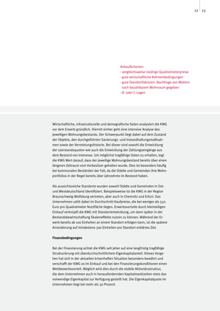 22 23




                                              Ankaufkriterien:
                                              · vergleichsweise niedrige Quadratmeterpreise
                                              · gute wirtschaftliche Rahmenbedingungen
                                              · gute Standortfaktoren: Nachfrage von Mietern
                                                nach bezahlbarem Wohnraum gegeben
                                              · B- oder C-Lagen




Wirtschaftliche, infrastrukturelle und demografische Daten analysiert die KWG
vor dem Erwerb gründlich. Hiermit einher geht eine intensive Analyse des
jeweiligen Wohnungsbestands. Der Schwerpunkt liegt dabei auf dem Zustand
der Objekte, den durchgeführten Sanierungs- und Instandhaltungsmaßnah-
men sowie der Vermietungshistorie. Bei dieser sind sowohl die Entwicklung
der Leerstandsquoten wie auch die Entwicklung der Zahlungseingänge aus
dem Bestand von Interesse. Um möglichst tragfähige Daten zu erhalten, legt
die KWG Wert darauf, dass der jeweilige Wohnungsbestand bereits über einen
längeren Zeitraum vom Vorbesitzer gehalten wurde. Dies ist besonders häufig
bei kommunalen Beständen der Fall, da die Städte und Gemeinden ihre Wohn-
portfolios in der Regel bereits über Jahrzehnte im Bestand haben.

Als aussichtsreiche Standorte wurden sowohl Städte und Gemeinden in Ost-
und Westdeutschland identifiziert. Beispielsweise ist die KWG in der Region
Braunschweig-Wolfsburg vertreten, aber auch in Chemnitz und Erfurt. Das
Unternehmen zahlt dabei im Durchschnitt Kaufpreise, die bei weniger als 550
Euro pro Quadratmeter Nutzfläche liegen. Erwerbsvorteile durch kleinteiligen
Einkauf verknüpft die KWG mit Standortentwicklung, um dann später in der
Bestandsbewirtschaftung Skaleneffekte nutzen zu können. Während der Er-
werb bereits ab 100 Einheiten an einem Standort erfolgen kann, ist die spätere
Arrondierung auf mindestens 300 Einheiten pro Standort erklärtes Ziel.

Finanzbedingungen

Bei der Finanzierung achtet die KWG seit jeher auf eine langfristig tragfähige
Strukturierung mit überdurchschnittlichem Eigenkapitalanteil. Dieses Vorge-
hen hat sich in der aktuellen krisenhaften Situation besonders bewährt und
verschafft der KWG so im Einkauf und bei den Finanzierungskonditionen einen
Wettbewerbsvorteil. Möglich wird dies durch die stabile Aktionärsstruktur,
die dem Unternehmen auch in herausfordernden Kapitalmarktzeiten stets das
notwendige Eigenkapital zur Verfügung gestellt hat. Die Eigenkapitalquote im
Unternehmen liegt bei mehr als 30 Prozent.
 