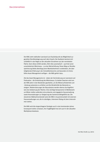 Das Unternehmen




              Die KWG sieht maßvollen Leerstand zum Kaufzeitpunkt als Möglichkeit zur
              gezielten Renditesteigerung nach dem Erwerb. Der Kaufpreis bemisst sich
              schließlich in der Regel an den aktuellen Einnahmen aus der vermieteten
              Fläche. Kann diese erhöht werden, führt dies automatisch – auch bei sonst
              unverändertem Mietniveau – zu einer Werterhöhung. Dieser Weg zur Rendite-
              optimierung bleibt allerdings jenen Marktteilnehmern vorbehalten, die über
              tiefgehende Erfahrung in der Immobilienbranche und besonders im Immo-
              bilien-Asset-Management verfügen – die KWG gehört dazu.

              Ziel des Asset Managements ist - neben der Verminderung von Leerstand und
              Fluktuation - die Entwicklung des Mietniveaus. Zu beiden Zwecken wird von
              der KWG aktiv in den Beständen gearbeitet, um die Mieterzufriedenheit und
              –bindung sukzessive zu erhöhen und die Attraktivität des Bestands zu
              steigern. Modernisierungen der Bausubstanz werden ebenso durchgeführt
              wie eine Aufwertung der Flächen. Eine wichtige Komponente im Wettbewerb
              um Mieter stellen außerdem eine präsente und engagierte Hausverwaltung
              sowie Veranstaltungen zur Steigerung des Gemeinschaftsgefühls dar. Die
              skizzierten Maßnahmenbündel setzt die KWG in Zusammenarbeit mit externen
              Hausverwaltungen um, die im ständigen, intensiven Dialog mit dem Unterneh-
              men stehen.

              Die KWG wird die eingeschlagene Strategie auch in den kommenden Jahren
              konsequent weiter umsetzen, ihre Tragfähigkeit hat sich auch in der aktuellen
              Marktphase bewiesen.




                                                                                              Karl-Marx Straße 252, Berlin
 