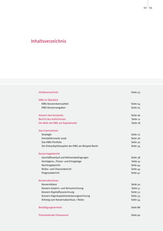 02 03




Inhaltsverzeichnis




   Inhaltsverzeichnis                                     Seite 03

   KWG im Überblick
     KWG Konzernkennzahlen                                Seite 04
     KWG Konzernangaben                                   Seite 05

   Vorwort des Vorstands                                  Seite 06
   Bericht des Aufsichtsrats                              Seite 12
   Die Aktie der KWG am Kapitalmarkt                      Seite 18

   Das Unternehmen
     Strategie                                            Seite 22
     Immobilienmarkt 2008                                 Seite 26
     Das KWG-Portfolio                                    Seite 30
     Die Einkaufsphilosophie der KWG am Beispiel Berlin   Seite 34

   Konzernlagebericht
     Geschäftsverlauf und Rahmenbedingungen               Seite 38
     Vermögens-, Finanz- und Ertragslage                  Seite 41
     Nachtragsbericht                                     Seite 44
     Risiko- und Chancenbericht                           Seite 44
     Prognosebericht                                      Seite 47

   Konzernabschluss
     Konzernbilanz                                        Seite 50
     Konzern-Gewinn- und Verlustrechnung                  Seite 51
     Konzern-Kapitalflussrechnung                         Seite 52
     Konzern-Eigenkapitalveränderungsrechnung             Seite 53
     Anhang zum Konzernabschluss / Notes                  Seite 54

   Bestätigungsvermerk                                    Seite 88

   Finanzkalender/Impressum                               Seite 90
 