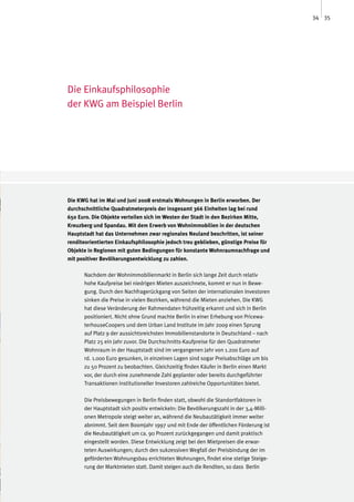 34 35




Die Einkaufsphilosophie
der KWG am Beispiel Berlin




Die KWG hat im Mai und Juni 2008 erstmals Wohnungen in Berlin erworben. Der
durchschnittliche Quadratmeterpreis der insgesamt 366 Einheiten lag bei rund
650 Euro. Die Objekte verteilen sich im Westen der Stadt in den Bezirken Mitte,
Kreuzberg und Spandau. Mit dem Erwerb von Wohnimmobilien in der deutschen
Hauptstadt hat das Unternehmen zwar regionales Neuland beschritten, ist seiner
renditeorientierten Einkaufsphilosophie jedoch treu geblieben, günstige Preise für
Objekte in Regionen mit guten Bedingungen für konstante Wohnraumnachfrage und
mit positiver Bevölkerungsentwicklung zu zahlen.

      Nachdem der Wohnimmobilienmarkt in Berlin sich lange Zeit durch relativ
      hohe Kaufpreise bei niedrigen Mieten auszeichnete, kommt er nun in Bewe-
      gung. Durch den Nachfragerückgang von Seiten der internationalen Investoren
      sinken die Preise in vielen Bezirken, während die Mieten anziehen. Die KWG
      hat diese Veränderung der Rahmendaten frühzeitig erkannt und sich in Berlin
      positioniert. Nicht ohne Grund machte Berlin in einer Erhebung von Pricewa-
      terhouseCoopers und dem Urban Land Institute im Jahr 2009 einen Sprung
      auf Platz 9 der aussichtsreichsten Immobilienstandorte in Deutschland – nach
      Platz 25 ein Jahr zuvor. Die Durchschnitts-Kaufpreise für den Quadratmeter
      Wohnraum in der Hauptstadt sind im vergangenen Jahr von 1.200 Euro auf
      rd. 1.000 Euro gesunken, in einzelnen Lagen sind sogar Preisabschläge um bis
      zu 50 Prozent zu beobachten. Gleichzeitig finden Käufer in Berlin einen Markt
      vor, der durch eine zunehmende Zahl geplanter oder bereits durchgeführter
      Transaktionen institutioneller Investoren zahlreiche Opportunitäten bietet.

      Die Preisbewegungen in Berlin finden statt, obwohl die Standortfaktoren in
      der Hauptstadt sich positiv entwickeln: Die Bevölkerungszahl in der 3,4-Milli-
      onen Metropole steigt weiter an, während die Neubautätigkeit immer weiter
      abnimmt. Seit dem Boomjahr 1997 und mit Ende der öffentlichen Förderung ist
      die Neubautätigkeit um ca. 90 Prozent zurückgegangen und damit praktisch
      eingestellt worden. Diese Entwicklung zeigt bei den Mietpreisen die erwar-
      teten Auswirkungen; durch den sukzessiven Wegfall der Preisbindung der im
      geförderten Wohnungsbau errichteten Wohnungen, findet eine stetige Steige-
      rung der Marktmieten statt. Damit steigen auch die Renditen, so dass Berlin
 