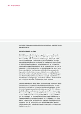 Das Unternehmen




              plötzlich zu einem interessanten Standort für institutionelle Investoren wie die
              KWG geworden ist.

              Die Berliner Objekte der KWG

              Die KWG hat sich in Berlin in Bezirken engagiert, bei denen die Preisredu-
              zierungen in den vergangenen Monaten und Jahren besonders hoch waren.
              Dabei handelt es sich vorwiegend um B- oder C-Lagen. Die Objekte selbst
              weisen jedoch eine gute Substanz auf und gewinnen durch ihre jeweiligen
              Besonderheiten zusätzlich an Attraktivität. Die Analyse der Standortfaktoren
              in naher und nächster Umgebung, der Bausubstanz und der Entwicklungs-
              möglichkeiten haben große Bedeutung bei der Kaufentscheidung der KWG für
              die Berliner Portfolios eingenommen. Die Neuerwerbungen der KWG in Berlin
              liegen in der Nähe von Geschäften und sozialen Einrichtungen wie Kinder-
              tagesstätten, Krankenhäusern etc. und sind insofern innerhalb der Bezirke
              überdurchschnittlich gefragt. Auch zeichnen sie sich durch die Anbindung an
              den öffentlichen Nahverkehr und auch sonst durch gute Erreichbarkeit aus.
              Der KWG ist es insofern gelungen, innerhalb der Zielbezirke überdurchschnitt-
              lich aussichtsreiche Objekte zu identifizieren und zu erwerben.

              Dass das Kalkül aufgeht, wurde bereits anhand der Entwicklung in den beiden
              Portfolios in den ersten Monaten nach Erwerb deutlich. Im ersten Portfolio
              konnte der Leerstand schon im November 2008 komplett abgebaut werden.
              Im zweiten Portfolio wurde seit dem Besitzübergang auf die KWG im Septem-
              ber bis Ende Dezember der Leerstand um 34 Prozent auf eine Quote von 7,5
              Prozent reduziert. Die annualisierten Ist-Mieterlöse aus dem ersten Portfolio
              wurden vom Beginn der Verwaltung durch die KWG im Juli von 291 TEUR auf
              307 TEUR gesteigert. Im zweiten Portfolio konnten allein von September bis
              Dezember die annualisierten Mieterlöse von 796 TEUR auf 825 TEUR erhöht
              werden. Die Rendite des Berliner Bestands insgesamt lag entsprechend zum
              Jahresende 2008 bei rd. 9,8 Prozent. Eine weitere Steigerung in den kom-
              menden Monaten wird erwartet, wenn die bereits eingeleiteten, zusätzlichen
              Maßnahmen greifen.
 