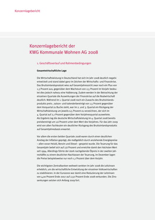 Konzernlagebericht




          Konzernlagebericht der
          KWG Kommunale Wohnen AG 2008

               1. Geschäftsverlauf und Rahmenbedingungen

               Gesamtwirtschaftliche Lage

               Die Wirtschaftsleistung in Deutschland hat sich im Jahr 2008 deutlich negativ
               entwickelt und stand dabei ganz im Zeichen der Wirtschafts- und Finanzkrise.
               Das Bruttoinlandsprodukt wies auf Gesamtjahressicht zwar noch ein Plus von
               1,3 Prozent aus, gegenüber dem Wachstum von 2,5 Prozent im Vorjahr bedeu-
               tet dies jedoch nahezu eine Halbierung. Zudem werden in der Betrachtung der
               einzelnen Quartale die Auswirkungen der Finanzkrise auf die Realwirtschaft
               deutlich: Während im 1. Quartal 2008 noch ein Zuwachs des Bruttoinlands-
               produkts preis-, saison- und kalenderbereinigt von 1,5 Prozent gegenüber
               dem Vorquartal zu Buche steht, war im 2. und 3. Quartal ein Rückgang der
               Wirtschaftsleistung um jeweils 0,5 Prozent zu verzeichnen, der sich im
               4. Quartal auf 2,1 Prozent gegenüber dem Vorjahresquartal ausweitete.
               Als Ergebnis lag die deutsche Wirtschaftsleistung im 4. Quartal 2008 bereits
               preisbereinigt um 1,6 Prozent unter dem Wert des Vorjahres. Für das Jahr 2009
               wird von allen Fachleuten ein deutlicher Rückgang des Bruttoinlandsprodukts
               auf Gesamtjahresbasis erwartet.

               Vor allem die ersten beiden Quartale 2008 waren durch einen deutlichen
               Anstieg der Inflation geprägt, die maßgeblich durch anziehende Energiepreise
               – allen voran Heizöl, Benzin und Diesel – gespeist wurde. Die Teuerung für das
               Gesamtjahr belief sich auf 2,6 Prozent und erreichte damit den höchsten Wert
               seit 1994. Allerdings führte der stark nachgebende Ölpreis in der zweiten Jah-
               reshälfte zu einem deutlichen Nachlassen der Teuerung, im Dezember lagen
               die Preise beispielsweise nur noch 1,1 Prozent über dem Vorjahr.

               Die wichtigsten Zentralbanken weltweit senkten im Jahr 2008 die Leitzinsen
               erheblich, um die wirtschaftliche Entwicklung der einzelnen Volkswirtschaften
               zu stabilisieren. In der Eurozone war damit eine Reduzierung der Leitzinsen
               von 4,00 Prozent Ende 2007 auf 2,50 Prozent Ende 2008 verbunden. Die Zins-
               senkungen setzten sich Anfang 2009 fort.
 