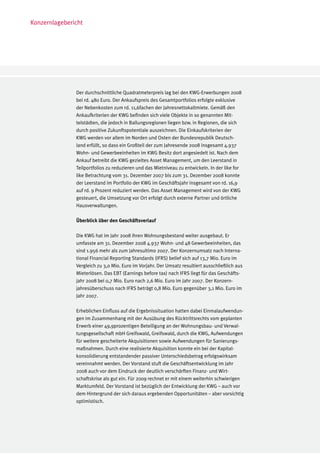 Konzernlagebericht




               Der durchschnittliche Quadratmeterpreis lag bei den KWG-Erwerbungen 2008
               bei rd. 480 Euro. Der Ankaufspreis des Gesamtportfolios erfolgte exklusive
               der Nebenkosten zum rd. 11,6fachen der Jahresnettokaltmiete. Gemäß den
               Ankaufkriterien der KWG befinden sich viele Objekte in so genannten Mit-
               telstädten, die jedoch in Ballungsregionen liegen bzw. in Regionen, die sich
               durch positive Zukunftspotentiale auszeichnen. Die Einkaufskriterien der
               KWG werden vor allem im Norden und Osten der Bundesrepublik Deutsch-
               land erfüllt, so dass ein Großteil der zum Jahresende 2008 insgesamt 4.937
               Wohn- und Gewerbeeinheiten im KWG Besitz dort angesiedelt ist. Nach dem
               Ankauf betreibt die KWG gezieltes Asset Management, um den Leerstand in
               Teilportfolios zu reduzieren und das Mietniveau zu entwickeln. In der like for
               like Betrachtung vom 31. Dezember 2007 bis zum 31. Dezember 2008 konnte
               der Leerstand im Portfolio der KWG im Geschäftsjahr insgesamt von rd. 16,9
               auf rd. 9 Prozent reduziert werden. Das Asset Management wird von der KWG
               gesteuert, die Umsetzung vor Ort erfolgt durch externe Partner und örtliche
               Hausverwaltungen.

               Überblick über den Geschäftsverlauf

               Die KWG hat im Jahr 2008 ihren Wohnungsbestand weiter ausgebaut. Er
               umfasste am 31. Dezember 2008 4.937 Wohn- und 48 Gewerbeeinheiten, das
               sind 1.956 mehr als zum Jahresultimo 2007. Der Konzernumsatz nach Interna-
               tional Financial Reporting Standards (IFRS) belief sich auf 13,7 Mio. Euro im
               Vergleich zu 3,0 Mio. Euro im Vorjahr. Der Umsatz resultiert ausschließlich aus
               Mieterlösen. Das EBT (Earnings before tax) nach IFRS liegt für das Geschäfts-
               jahr 2008 bei 0,7 Mio. Euro nach 2,6 Mio. Euro im Jahr 2007. Der Konzern-
               jahresüberschuss nach IFRS beträgt 0,8 Mio. Euro gegenüber 3,1 Mio. Euro im
               Jahr 2007.

               Erheblichen Einfluss auf die Ergebnissituation hatten dabei Einmalaufwendun-
               gen im Zusammenhang mit der Ausübung des Rücktrittsrechts vom geplanten
               Erwerb einer 49,9prozentigen Beteiligung an der Wohnungsbau- und Verwal-
               tungsgesellschaft mbH Greifswald, Greifswald, durch die KWG, Aufwendungen
               für weitere gescheiterte Akquisitionen sowie Aufwendungen für Sanierungs-
               maßnahmen. Durch eine realisierte Akquisition konnte ein bei der Kapital-
               konsolidierung entstandender passiver Unterschiedsbetrag erfolgswirksam
               vereinnahmt werden. Der Vorstand stuft die Geschäftsentwicklung im Jahr
               2008 auch vor dem Eindruck der deutlich verschärften Finanz- und Wirt-
               schaftskrise als gut ein. Für 2009 rechnet er mit einem weiterhin schwierigen
               Marktumfeld. Der Vorstand ist bezüglich der Entwicklung der KWG – auch vor
               dem Hintergrund der sich daraus ergebenden Opportunitäten – aber vorsichtig
               optimistisch.
 