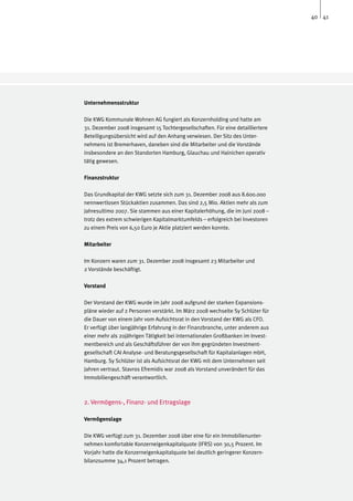 40 41




Unternehmensstruktur

Die KWG Kommunale Wohnen AG fungiert als Konzernholding und hatte am
31. Dezember 2008 insgesamt 15 Tochtergesellschaften. Für eine detailliertere
Beteiligungsübersicht wird auf den Anhang verwiesen. Der Sitz des Unter-
nehmens ist Bremerhaven, daneben sind die Mitarbeiter und die Vorstände
insbesondere an den Standorten Hamburg, Glauchau und Hainichen operativ
tätig gewesen.

Finanzstruktur

Das Grundkapital der KWG setzte sich zum 31. Dezember 2008 aus 8.600.000
nennwertlosen Stückaktien zusammen. Das sind 2,5 Mio. Aktien mehr als zum
Jahresultimo 2007. Sie stammen aus einer Kapitalerhöhung, die im Juni 2008 –
trotz des extrem schwierigen Kapitalmarktumfelds – erfolgreich bei Investoren
zu einem Preis von 6,50 Euro je Aktie platziert werden konnte.

Mitarbeiter

Im Konzern waren zum 31. Dezember 2008 insgesamt 23 Mitarbeiter und
2 Vorstände beschäftigt.

Vorstand

Der Vorstand der KWG wurde im Jahr 2008 aufgrund der starken Expansions-
pläne wieder auf 2 Personen verstärkt. Im März 2008 wechselte Sy Schlüter für
die Dauer von einem Jahr vom Aufsichtsrat in den Vorstand der KWG als CFO.
Er verfügt über langjährige Erfahrung in der Finanzbranche, unter anderem aus
einer mehr als 20jährigen Tätigkeit bei internationalen Großbanken im Invest-
mentbereich und als Geschäftsführer der von ihm gegründeten Investment-
gesellschaft CAI Analyse- und Beratungsgesellschaft für Kapitalanlagen mbH,
Hamburg. Sy Schlüter ist als Aufsichtsrat der KWG mit dem Unternehmen seit
Jahren vertraut. Stavros Efremidis war 2008 als Vorstand unverändert für das
Immobiliengeschäft verantwortlich.



2. Vermögens-, Finanz- und Ertragslage

Vermögenslage

Die KWG verfügt zum 31. Dezember 2008 über eine für ein Immobilienunter-
nehmen komfortable Konzerneigenkapitalquote (IFRS) von 30,5 Prozent. Im
Vorjahr hatte die Konzerneigenkapitalquote bei deutlich geringerer Konzern-
bilanzsumme 34,1 Prozent betragen.
 