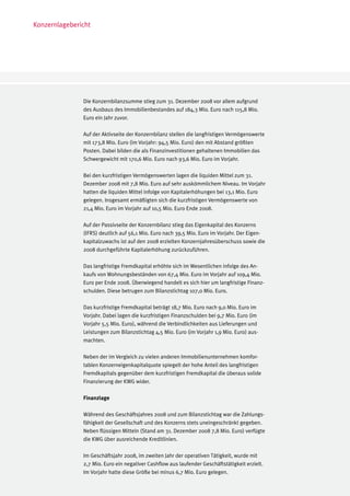 Konzernlagebericht




               Die Konzernbilanzsumme stieg zum 31. Dezember 2008 vor allem aufgrund
               des Ausbaus des Immobilienbestandes auf 184,3 Mio. Euro nach 115,8 Mio.
               Euro ein Jahr zuvor.

               Auf der Aktivseite der Konzernbilanz stellen die langfristigen Vermögenswerte
               mit 173,8 Mio. Euro (im Vorjahr: 94,5 Mio. Euro) den mit Abstand größten
               Posten. Dabei bilden die als Finanzinvestitionen gehaltenen Immobilien das
               Schwergewicht mit 170,6 Mio. Euro nach 93,6 Mio. Euro im Vorjahr.

               Bei den kurzfristigen Vermögenswerten lagen die liquiden Mittel zum 31.
               Dezember 2008 mit 7,8 Mio. Euro auf sehr auskömmlichem Niveau. Im Vorjahr
               hatten die liquiden Mittel infolge von Kapitalerhöhungen bei 13,1 Mio. Euro
               gelegen. Insgesamt ermäßigten sich die kurzfristigen Vermögenswerte von
               21,4 Mio. Euro im Vorjahr auf 10,5 Mio. Euro Ende 2008.

               Auf der Passivseite der Konzernbilanz stieg das Eigenkapital des Konzerns
               (IFRS) deutlich auf 56,1 Mio. Euro nach 39,5 Mio. Euro im Vorjahr. Der Eigen-
               kapitalzuwachs ist auf den 2008 erzielten Konzernjahresüberschuss sowie die
               2008 durchgeführte Kapitalerhöhung zurückzuführen.

               Das langfristige Fremdkapital erhöhte sich im Wesentlichen infolge des An-
               kaufs von Wohnungsbeständen von 67,4 Mio. Euro im Vorjahr auf 109,4 Mio.
               Euro per Ende 2008. Überwiegend handelt es sich hier um langfristige Finanz-
               schulden. Diese betrugen zum Bilanzstichtag 107,0 Mio. Euro.

               Das kurzfristige Fremdkapital beträgt 18,7 Mio. Euro nach 9,0 Mio. Euro im
               Vorjahr. Dabei lagen die kurzfristigen Finanzschulden bei 9,7 Mio. Euro (im
               Vorjahr 5,5 Mio. Euro), während die Verbindlichkeiten aus Lieferungen und
               Leistungen zum Bilanzstichtag 4,5 Mio. Euro (im Vorjahr 1,9 Mio. Euro) aus-
               machten.

               Neben der im Vergleich zu vielen anderen Immobilienunternehmen komfor-
               tablen Konzerneigenkapitalquote spiegelt der hohe Anteil des langfristigen
               Fremdkapitals gegenüber dem kurzfristigen Fremdkapital die überaus solide
               Finanzierung der KWG wider.

               Finanzlage

               Während des Geschäftsjahres 2008 und zum Bilanzstichtag war die Zahlungs-
               fähigkeit der Gesellschaft und des Konzerns stets uneingeschränkt gegeben.
               Neben flüssigen Mitteln (Stand am 31. Dezember 2008 7,8 Mio. Euro) verfügte
               die KWG über ausreichende Kreditlinien.

               Im Geschäftsjahr 2008, im zweiten Jahr der operativen Tätigkeit, wurde mit
               2,7 Mio. Euro ein negativer Cashflow aus laufender Geschäftstätigkeit erzielt.
               Im Vorjahr hatte diese Größe bei minus 6,7 Mio. Euro gelegen.
 