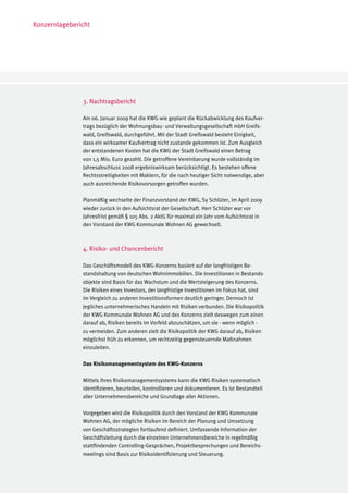 Konzernlagebericht




               3. Nachtragsbericht

               Am 06. Januar 2009 hat die KWG wie geplant die Rückabwicklung des Kaufver-
               trags bezüglich der Wohnungsbau- und Verwaltungsgesellschaft mbH Greifs-
               wald, Greifswald, durchgeführt. Mit der Stadt Greifswald besteht Einigkeit,
               dass ein wirksamer Kaufvertrag nicht zustande gekommen ist. Zum Ausgleich
               der entstandenen Kosten hat die KWG der Stadt Greifswald einen Betrag
               von 1,5 Mio. Euro gezahlt. Die getroffene Vereinbarung wurde vollständig im
               Jahresabschluss 2008 ergebniswirksam berücksichtigt. Es bestehen offene
               Rechtsstreitigkeiten mit Maklern, für die nach heutiger Sicht notwendige, aber
               auch ausreichende Risikovorsorgen getroffen wurden.

               Planmäßig wechselte der Finanzvorstand der KWG, Sy Schlüter, im April 2009
               wieder zurück in den Aufsichtsrat der Gesellschaft. Herr Schlüter war vor
               Jahresfrist gemäß § 105 Abs. 2 AktG für maximal ein Jahr vom Aufsichtsrat in
               den Vorstand der KWG Kommunale Wohnen AG gewechselt.



               4. Risiko- und Chancenbericht

               Das Geschäftsmodell des KWG-Konzerns basiert auf der langfristigen Be-
               standshaltung von deutschen Wohnimmobilien. Die Investitionen in Bestands-
               objekte sind Basis für das Wachstum und die Wertsteigerung des Konzerns.
               Die Risiken eines Investors, der langfristige Investitionen im Fokus hat, sind
               im Vergleich zu anderen Investitionsformen deutlich geringer. Dennoch ist
               jegliches unternehmerisches Handeln mit Risiken verbunden. Die Risikopolitik
               der KWG Kommunale Wohnen AG und des Konzerns zielt deswegen zum einen
               darauf ab, Risiken bereits im Vorfeld abzuschätzen, um sie - wenn möglich -
               zu vermeiden. Zum anderen zielt die Risikopolitik der KWG darauf ab, Risiken
               möglichst früh zu erkennen, um rechtzeitig gegensteuernde Maßnahmen
               einzuleiten.

               Das Risikomanagementsystem des KWG-Konzerns

               Mittels ihres Risikomanagementsystems kann die KWG Risiken systematisch
               identifizieren, beurteilen, kontrollieren und dokumentieren. Es ist Bestandteil
               aller Unternehmensbereiche und Grundlage aller Aktionen.

               Vorgegeben wird die Risikopolitik durch den Vorstand der KWG Kommunale
               Wohnen AG, der mögliche Risiken im Bereich der Planung und Umsetzung
               von Geschäftsstrategien fortlaufend definiert. Umfassende Information der
               Geschäftsleitung durch die einzelnen Unternehmensbereiche in regelmäßig
               stattfindenden Controlling-Gesprächen, Projektbesprechungen und Bereichs-
               meetings sind Basis zur Risikoidentifizierung und Steuerung.
 