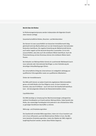44 45




Bericht über die Risiken

Im Risikomanagementprozess werden insbesondere die folgenden Einzelri-
siken intensiv verfolgt:

Gesamtwirtschaftliche Risiken, Branchen- und Betriebsrisiken

Der Konzern ist zwar ausschließlich am deutschen Immobilienmarkt tätig,
gleichwohl wird das Marktumfeld auch von der Entwicklung der internationalen
Konjunktur beeinflusst. Die negative Entwicklung der Weltwirtschaft könnte
auch weiter negativ auf die deutsche Konjunktur ausstrahlen. Es ist nicht
auszuschließen, dass dies auch die erzielbaren Mieten beeinflusst. Auch die
Preisentwicklung und das Zinsniveau können die erzielbaren Mieten beein-
flussen.

Bei Ankäufen von Wohnportfolien könnte ein zunehmender Wettbewerb durch
neue nationale oder internationale Nachfrager zu einer Veränderung der
derzeitigen Ankaufbedingungen führen.

Der wirtschaftliche Erfolg des Unternehmens ist maßgeblich abhängig von
qualifizierten Führungskräften sowie von qualifizierten Mitarbeitern.

Sinken der Immobilienwerte

Die KWG prüft intensiv vor jedem Erwerb die angebotenen Wohnimmobilien
genau und stellt Käufen eine Due Diligence voran. Es kann trotzdem vor-
kommen, dass durch Einflüsse – auch nicht durch die Gesellschaft beeinfluss-
bare – die beizulegenden Zeitwerte der Bestandsimmobilien sinken.

Liquiditätsrisiken

Die KWG benötigt zur Umsetzung ihrer Wachstumsstrategie umfangreiches
weiteres Fremdkapital zum Erwerb weiterer Wohnportfolios. Dabei besteht das
Risiko, das notwendige Fremdkapital nicht jederzeit in der erforderlichen Höhe
zu günstigen Konditionen beschaffen zu können.

Währungs- und Zinsänderungsrisiken

Die Gesellschaft vermeidet Währungsrisiken, indem sie in Euro investiert und
sich in Euro refinanziert; auch die Mieteinnahmen fließen in Euro. Des Wei-
teren bestehen Zinsänderungsrisiken. Indem die Objekte der KWG möglichst
langfristig finanziert werden, werden diese Risiken begrenzt.
 