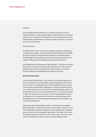 Konzernlagebericht




               IT-Risiken

               Die Geschäftsprozesse der KWG sind zum Großteil IT gestützt, so dass IT-
               Risiken bestehen. Um unberechtigte Zugriffe und Datenverluste zu vermeiden,
               schützt sie ihr IT-System durch umfangreiche technische Maßnahmen. Zudem
               erfolgt ständig eine Überprüfung und Anpassung des IT-Systems an die neues-
               te technische Entwicklung.

               Rechtliche Risiken

               Rechtliche Risiken können sich aus den vielfältigen gesetzlichen Regelungen
               und Maßnahmen ergeben, die die Gesellschaften des KWG-Konzerns betreffen.
               Im Zusammenhang mit der gescheiterten Akquisition Greifswald bestehen
               Rechtsstreitigkeiten oder geltend gemachten Schadensersatzansprüche, die
               negative Einflüsse auf die Ertragslage des Konzerns haben könnten.

               Nach Überprüfung der Risikolage zum Bilanzstichtag 31. Dezember 2008 lagen
               keine Risiken vor, die den Fortbestand des Unternehmens und des Konzerns
               gefährden oder die Entwicklung wesentlich beeinträchtigen. Auch für die
               Zukunft sind keine bestandsgefährdenden Risiken zu erkennen.

               Bericht über die Chancen

               Chancen werden insbesondere in dem Erwerb von Immobilienbeständen von
               Kommunen gesehen. Als Gesellschafter von Wohnungsgesellschaften haben
               die Kommunen in der Vergangenheit ihre Wohnungsbestände kaum reduziert
               und sind daher eine wesentliche Zielgruppe von privaten Immobilieninvestiti-
               onen. Für die Kommunen ist der Verkauf der Immobilienbestände politisch und
               wirtschaftlich sinnvoll, um mit den erzielten Erlösen u.a. vorhandene Schulden
               zu tilgen, die Infrastruktur zu verbessern sowie für Ausbildungsinvestitionen
               zu verwenden. Durch Investitionen in Infrastruktur und Ausbildung wird die
               jeweilige Kommune im Standortwettbewerb attraktiver für Unternehmen und
               zuziehende Arbeitnehmer.

               Weitere Akquisitionsmöglichkeiten werden in dem Erwerb von ehemaligen
               Werkswohnungen von Unternehmen gesehen. Diese Objekte stammen aus der
               Zeit, als Mitarbeitern Werkswohnungen als Vergütungsbestandteil angeboten
               wurden. Da sich die Vermietung dieser Wohnungen in der Regel nicht mit dem
               Geschäftsmodell dieser Unternehmen deckt, wird erwartet, dass diese Unter-
               nehmen ihre Bestände in naher Zukunft zum Verkauf anbieten werden.
 