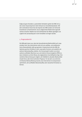46 47




Aufgrund guter Kontakte zu potentiellen Verkäufern gehört die KWG mit zu
den ersten Ansprechpartnern beim Verkauf von Immobilienbeständen. Mit
dem vorhandenen Know-how der Experten der KWG werden sich lohnende
Investitionen schnell bestimmt. Durch zielgerichtete Modernisierungsmaß-
nahmen einzelner Objekte kann die Zufriedenheit der Mieter gesteigert und
zugleich die Leerstandsquote in den Immobilien verringert werden.



5. Prognosebericht

Die KWG geht davon aus, dass das herausfordernde Marktumfeld auch 2009
anhalten wird. Das Unternehmen sieht sich als cashflow- und renditeorien-
tierter Bestandshalter dafür gut gerüstet. Entsprechend wird die KWG die
Optimierung ihres Portfolios im Jahr 2009 weiter forcieren und zusätzlich am
weiteren Bestandsaufbau arbeiten. Der Vorstand geht insofern von einem
weiteren profitablen Wachstum aus und strebt ein Konzernergebnis (IFRS) an,
dass mindestens auf dem Niveau des abgelaufenen Geschäftsjahres liegt. Eine
merkliche Überschreitung ist möglich, die Visibilität im aktuellen Marktumfeld
erlaubt hierzu aber keine konkretere Prognose. Für das Jahr 2010 wird eine
schrittweise Marktaufhellung erwartet, das Unternehmen ist entsprechend
optimistisch, den profitablen Bestandsaufbau dann dynamisch fortsetzen zu
können.
 