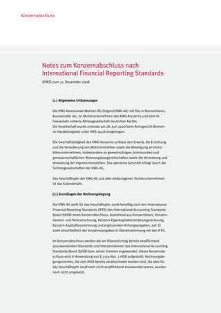 Konzernabschluss




         Notes zum Konzernabschluss nach
         International Financial Reporting Standards
         (IFRS) zum 31. Dezember 2008



               (1.) Allgemeine Erläuterungen

               Die KWG Kommunale Wohnen AG (folgend KWG AG) mit Sitz in Bremerhaven,
               Bussestraße 16c, ist Mutterunternehmen des KWG-Konzerns und eine im
               Freiverkehr notierte Aktiengesellschaft deutschen Rechts.
               Die Gesellschaft wurde erstmals am 28. Juni 2000 beim Amtsgericht Bremen
               im Handelsregister unter HRB 19416 eingetragen.

               Die Geschäftstätigkeit des KWG-Konzerns umfasst den Erwerb, die Errichtung
               und die Veräußerung von Wohnimmobilien sowie die Beteiligung an Immo-
               bilienunternehmen, insbesondere an gemeinnützigen, kommunalen und
               genossenschaftlichen Wohnungsbaugesellschaften sowie die Vermietung und
               Verwaltung der eigenen Immobilien. Das operative Geschäft erfolgt durch die
               Tochtergesellschaften der KWG AG.

               Das Geschäftsjahr der KWG AG und aller einbezogenen Tochterunternehmen
               ist das Kalenderjahr.

               (2.) Grundlagen der Rechnungslegung

               Die KWG AG stellt für das Geschäftsjahr 2008 freiwillig nach den International
               Financial Reporting Standards (IFRS) des International Accounting Standards
               Board (IASB) einen Konzernabschluss, bestehend aus Konzernbilanz, Konzern-
               Gewinn- und Verlustrechnung, Konzern-Eigenkapitalveränderungsrechnung,
               Konzern-Kapitalflussrechnung und ergänzenden Anhangsangaben, auf. Er
               steht einschließlich der Vorjahresangaben in Übereinstimmung mit den IFRS.

               Im Konzernabschluss werden die am Bilanzstichtag bereits verpflichtend
               anzuwendenden Standards und Interpretationen des International Accounting
               Standards Board (IASB) bzw. seiner Gremien angewendet. Dieser Konzernab-
               schluss wird in Anwendung von § 315a Abs. 3 HGB aufgestellt. Rechnungsle-
               gungsnormen, die vom IASB bereits verabschiedet worden sind, die aber für
               das Geschäftsjahr 2008 noch nicht verpflichtend anzuwenden waren, wurden
               noch nicht umgesetzt.
 