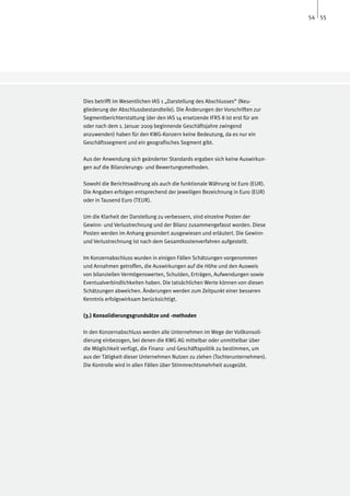 54 55




Dies betrifft im Wesentlichen IAS 1 „Darstellung des Abschlusses“ (Neu-
gliederung der Abschlussbestandteile). Die Änderungen der Vorschriften zur
Segmentberichterstattung (der den IAS 14 ersetzende IFRS 8 ist erst für am
oder nach dem 1. Januar 2009 beginnende Geschäftsjahre zwingend
anzuwenden) haben für den KWG-Konzern keine Bedeutung, da es nur ein
Geschäftssegment und ein geografisches Segment gibt.

Aus der Anwendung sich geänderter Standards ergaben sich keine Auswirkun-
gen auf die Bilanzierungs- und Bewertungsmethoden.

Sowohl die Berichtswährung als auch die funktionale Währung ist Euro (EUR).
Die Angaben erfolgen entsprechend der jeweiligen Bezeichnung in Euro (EUR)
oder in Tausend Euro (TEUR).

Um die Klarheit der Darstellung zu verbessern, sind einzelne Posten der
Gewinn- und Verlustrechnung und der Bilanz zusammengefasst worden. Diese
Posten werden im Anhang gesondert ausgewiesen und erläutert. Die Gewinn-
und Verlustrechnung ist nach dem Gesamtkostenverfahren aufgestellt.

Im Konzernabschluss wurden in einigen Fällen Schätzungen vorgenommen
und Annahmen getroffen, die Auswirkungen auf die Höhe und den Ausweis
von bilanziellen Vermögenswerten, Schulden, Erträgen, Aufwendungen sowie
Eventualverbindlichkeiten haben. Die tatsächlichen Werte können von diesen
Schätzungen abweichen. Änderungen werden zum Zeitpunkt einer besseren
Kenntnis erfolgswirksam berücksichtigt.

(3.) Konsolidierungsgrundsätze und -methoden

In den Konzernabschluss werden alle Unternehmen im Wege der Vollkonsoli-
dierung einbezogen, bei denen die KWG AG mittelbar oder unmittelbar über
die Möglichkeit verfügt, die Finanz- und Geschäftspolitik zu bestimmen, um
aus der Tätigkeit dieser Unternehmen Nutzen zu ziehen (Tochterunternehmen).
Die Kontrolle wird in allen Fällen über Stimmrechtsmehrheit ausgeübt.
 