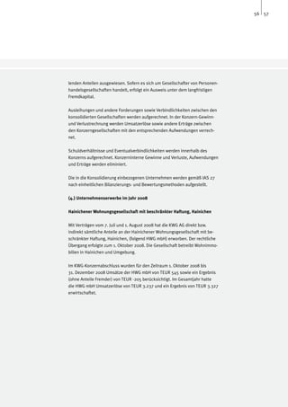 56 57




lenden Anteilen ausgewiesen. Sofern es sich um Gesellschafter von Personen-
handelsgesellschaften handelt, erfolgt ein Ausweis unter dem langfristigen
Fremdkapital.

Ausleihungen und andere Forderungen sowie Verbindlichkeiten zwischen den
konsolidierten Gesellschaften werden aufgerechnet. In der Konzern-Gewinn-
und Verlustrechnung werden Umsatzerlöse sowie andere Erträge zwischen
den Konzerngesellschaften mit den entsprechenden Aufwendungen verrech-
net.

Schuldverhältnisse und Eventualverbindlichkeiten werden innerhalb des
Konzerns aufgerechnet. Konzerninterne Gewinne und Verluste, Aufwendungen
und Erträge werden eliminiert.

Die in die Konsolidierung einbezogenen Unternehmen werden gemäß IAS 27
nach einheitlichen Bilanzierungs- und Bewertungsmethoden aufgestellt.

(4.) Unternehmenserwerbe im Jahr 2008

Hainichener Wohnungsgesellschaft mit beschränkter Haftung, Hainichen

Mit Verträgen vom 7. Juli und 1. August 2008 hat die KWG AG direkt bzw.
indirekt sämtliche Anteile an der Hainichener Wohnungsgesellschaft mit be-
schränkter Haftung, Hainichen, (folgend HWG mbH) erworben. Der rechtliche
Übergang erfolgte zum 1. Oktober 2008. Die Gesellschaft betreibt Wohnimmo-
bilien in Hainichen und Umgebung.

Im KWG-Konzernabschluss wurden für den Zeitraum 1. Oktober 2008 bis
31. Dezember 2008 Umsätze der HWG mbH von TEUR 545 sowie ein Ergebnis
(ohne Anteile Fremder) von TEUR -205 berücksichtigt. Im Gesamtjahr hatte
die HWG mbH Umsatzerlöse von TEUR 3.237 und ein Ergebnis von TEUR 3.327
erwirtschaftet.
 