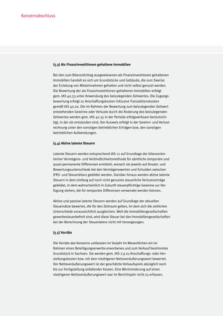 Konzernabschluss




              (5.3) Als Finanzinvestitionen gehaltene Immobilien

              Bei den zum Bilanzstichtag ausgewiesenen als Finanzinvestitonen gehaltenen
              Immobilien handelt es sich um Grundstücke und Gebäude, die zum Zwecke
              der Erzielung von Mieteinnahmen gehalten und nicht selbst genutzt werden.
              Die Bewertung der als Finanzinvestitionen gehaltenen Immobilien erfolgt
              gem. IAS 40.33 unter Anwendung des beizulegenden Zeitwertes. Die Zugangs-
              bewertung erfolgt zu Anschaffungskosten inklusive Transaktionskosten
              gemäß IAS 40.20. Die im Rahmen der Bewertung zum beizulegenden Zeitwert
              entstehenden Gewinne oder Verluste durch die Änderung des beizulegenden
              Zeitwertes werden gem. IAS 40.35 in der Periode erfolgswirksam berücksich-
              tigt, in der sie entstanden sind. Der Ausweis erfolgt in der Gewinn- und Verlust-
              rechnung unter den sonstigen betrieblichen Erträgen bzw. den sonstigen
              betrieblichen Aufwendungen.

              (5.4) Aktive latente Steuern

              Latente Steuern werden entsprechend IAS 12 auf Grundlage der bilanzorien-
              tierten Vermögens- und Verbindlichkeitsmethode für sämtliche temporäre und
              quasi-permanente Differenzen ermittelt, wonach sie jeweils auf Ansatz- und
              Bewertungsunterschiede bei den Vermögenswerten und Schulden zwischen
              IFRS- und Steuerbilanz gebildet werden. Darüber hinaus werden aktive latente
              Steuern in dem Umfang auf noch nicht genutzte steuerliche Verlustvorträge
              gebildet, in dem wahrscheinlich in Zukunft steuerpflichtige Gewinne zur Ver-
              fügung stehen, die für temporäre Differenzen verwendet werden können.

              Aktive und passive latente Steuern werden auf Grundlage der aktuellen
              Steuersätze bewertet, die für den Zeitraum gelten, im dem sich die zeitlichen
              Unterschiede voraussichtlich ausgleichen. Weil die Immobiliengesellschaften
              gewerbesteuerbefreit sind, wird diese Steuer bei den Immobiliengesellschaften
              bei der Berechnung der Steuerlatenz nicht mit herangezogen.

              (5.5) Vorräte

              Die Vorräte des Konzerns umfassten im Vorjahr im Wesentlichen ein im
              Rahmen eines Beteiligungserwerbs erworbenes und zum Verkauf bestimmtes
              Grundstück in Sachsen. Sie werden gem. IAS 2.9 zu Anschaffungs- oder Her-
              stellungskosten bzw. mit dem niedrigeren Nettoveräußerungswert bewertet.
              Der Nettoveräußerungswert ist der geschätzte Verkaufspreis abzüglich noch
              bis zur Fertigstellung anfallender Kosten. Eine Wertminderung auf einen
              niedrigeren Nettoveräußerungswert war im Berichtsjahr nicht zu erfassen.
 