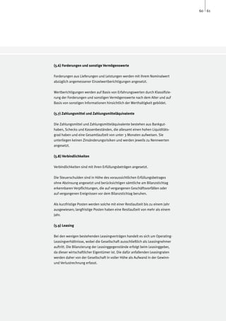 60 61




(5.6) Forderungen und sonstige Vermögenswerte

Forderungen aus Lieferungen und Leistungen werden mit ihrem Nominalwert
abzüglich angemessener Einzelwertberichtigungen angesetzt.

Wertberichtigungen werden auf Basis von Erfahrungswerten durch Klassifizie-
rung der Forderungen und sonstigen Vermögenswerte nach dem Alter und auf
Basis von sonstigen Informationen hinsichtlich der Werthaltigkeit gebildet.

(5.7) Zahlungsmittel und Zahlungsmitteläquivalente

Die Zahlungsmittel und Zahlungsmitteläquivalente bestehen aus Bankgut-
haben, Schecks und Kassenbeständen, die allesamt einen hohen Liquiditäts-
grad haben und eine Gesamtlaufzeit von unter 3 Monaten aufweisen. Sie
unterliegen keinen Zinsänderungsrisiken und werden jeweils zu Nennwerten
angesetzt.

(5.8) Verbindlichkeiten

Verbindlichkeiten sind mit ihren Erfüllungsbeträgen angesetzt.

Die Steuerschulden sind in Höhe des voraussichtlichen Erfüllungsbetrages
ohne Abzinsung angesetzt und berücksichtigen sämtliche am Bilanzstichtag
erkennbaren Verpflichtungen, die auf vergangenen Geschäftsvorfällen oder
auf vergangenen Ereignissen vor dem Bilanzstichtag beruhen.

Als kurzfristige Posten werden solche mit einer Restlaufzeit bis zu einem Jahr
ausgewiesen; langfristige Posten haben eine Restlaufzeit von mehr als einem
Jahr.

(5.9) Leasing

Bei den wenigen bestehenden Leasingverträgen handelt es sich um Operating-
Leasingverhältnisse, wobei die Gesellschaft ausschließlich als Leasingnehmer
auftritt. Die Bilanzierung der Leasinggegenstände erfolgt beim Leasinggeber,
da dieser wirtschaftlicher Eigentümer ist. Die dafür anfallenden Leasingraten
werden daher von der Gesellschaft in voller Höhe als Aufwand in der Gewinn-
und Verlustrechnung erfasst.
 