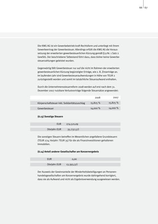 66 67




Die KWG AG ist ein Gewerbebetrieb kraft Rechtsform und unterliegt mit ihrem
Gewerbeertrag der Gewerbesteuer. Allerdings erfüllt die KWG AG die Voraus-
setzung der erweiterten gewerbesteuerlichen Kürzung gemäß § 9 Nr. 1 Satz 2
GewStG. Der beschriebene Tatbestand führt dazu, dass bisher keine Gewerbe-
steuerzahlungen geleistet wurden.

Gegenwärtig fällt Gewerbesteuer nur auf die nicht im Rahmen der erweiterten
gewerbesteuerlichen Kürzung begünstigter Erträge, wie z. B. Zinserträge an.
Im laufenden Jahr sind Gewerbesteueraufwendungen in Höhe von TEUR 2
zurückgestellt worden und somit im tatsächliche Steueraufwand enthalten.

Durch die Unternehmenssteuerreform 2008 werden auf erst nach dem 31.
Dezember 2007 nutzbare Verlustvorträge folgende Steuersätze angewendet:

                                                    2008             2007

Körperschaftsteuer inkl. Solidaritätszuschlag   15,825 %         15,825 %

Gewerbesteuer					                              14,000 %         14,000 %


(6.13) Sonstige Steuern

		                EUR	     274.521,09

	        (Vorjahr:	EUR	     35.737,57)

Die sonstigen Steuern betreffen im Wesentlichen angefallene Grundsteuern
(TEUR 274; Vorjahr: TEUR 35) für die als Finanzinvestitionen gehaltenen
Immobilien.

(6.14) Anteil anderer Gesellschafter am Konzernergebnis

	        EUR		                  0,00

	        (Vorjahr:	EUR	    13.393,37)

Der Ausweis der Gewinnanteile der Minderheitsbeteiligungen an Personen-
handelsgesellschaften am Konzernergebnis wurde dahingehend korrigiert,
dass sie als Aufwand und nicht als Ergebnisverwendung ausgewiesen werden.
 
