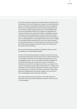 68 69




Die als Finanzinvestitonen gehaltenen Immobilien werden zum Zeitpunkt ihrer
Anschaffung mit ihren Anschaffungskosten zuzüglich der Erwerbsnebenkosten
aktiviert. Zum Bilanzstichtag erfolgte die Bewertung mit dem beizulegenden
Zeitwert. Der beizulegende Zeitwert entspricht dem geschätzten Betrag, für
den ein Objekt am Bewertungsstichtag zwischen einem kaufwilligen Käufer
und einem verkaufwilligen Verkäufer nach erfolgter ordnungsgemäßer Ver-
marktung übertragen wird, wobei jede der Parteien unabhängig, wissentlich,
umsichtig und ohne Zwang gehandelt hat. Der Wert ist gerundet und ergibt
sich ohne Berücksichtigung von Erwerbsnebenkosten wie Grunderwerbsteuer,
Notar- und Maklergebühren. Der beizulegende Zeitwert wird auf der Grundlage
des nachhaltig erzielbaren Mieteinkommens sowie unter Berücksichtigung
von Instandsetzungen bzw. durch Anpassungen der Leerstandsquote ermittelt.
Die Ermittlung des beizulegenden Zeitwertes erfolgt unter Anwendung des
Discounted-Cash-Flow-Verfahrens.

Bei den als Finanzinvestitionen gehaltenen Immobilien handelt es sich fast
ausschließlich um vermietete Wohnimmobilien.

Für die als Finanzinvestitonen gehaltenen Immobilien, bei denen nicht unwe-
sentliche Wertschwankungen erwartet werden können, erfolgte die Bewertung
zum beizulegenen Zeitwert auf der Grundlage einer Bewertung durch einen
unabhängigen Gutachter, der eine entsprechende berufliche Qualifizierung
und aktuelle Erfahrungen mit der Lage und der Art der zu bewertenden
Immobilien hat. Dies betrifft einen Bestand von TEUR 111.234 (Vorjahr: TEUR
32.661) nach Neubewertung. Die übrigen im Wesentlichen im 2. Halbjahr 2008
erworbenen als Finanzinvestitionen gehaltenen Immobilien wurden selber be-
wertet (Bestand am 31. Dezember 2008 TEUR 59.408; Vorjahr: TEUR 60.895).
Wesentliche erfolgswirksame Auswirkungen ergeben sich nur aus den von
einem unabhängigen Gutachter bewerteten Immobilien.

Durch einen Unternehmenszusammenschluss mit der HWG mbH sind im
Berichtsjahr als Finanzinvestitionen gehaltene Immobilien in Höhe von TEUR
25.509 zugegangen.
 