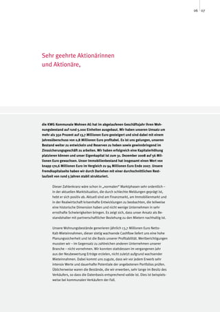 06 07




Sehr geehrte Aktionärinnen
und Aktionäre,




die KWG Kommunale Wohnen AG hat im abgelaufenen Geschäftsjahr ihren Woh-
nungsbestand auf rund 5.000 Einheiten ausgebaut. Wir haben unseren Umsatz um
mehr als 350 Prozent auf 13,7 Millionen Euro gesteigert und sind dabei mit einem
Jahresüberschuss von 0,8 Millionen Euro profitabel. Es ist uns gelungen, unseren
Bestand weiter zu entwickeln und Reserven zu heben sowie gewinnbringend im
Zinssicherungsgeschäft zu arbeiten. Wir haben erfolgreich eine Kapitalerhöhung
platzieren können und unser Eigenkapital ist zum 31. Dezember 2008 auf 56 Mil-
lionen Euro gewachsen. Unser Immobilienbestand hat insgesamt einen Wert von
knapp 170,6 Millionen Euro im Vergleich zu 94 Millionen Euro Ende 2007. Unsere
Fremdkapitalseite haben wir durch Darlehen mit einer durchschnittlichen Rest-
laufzeit von rund 5 Jahren stabil strukturiert.

      Dieser Zahlenkranz wäre schon in „normalen“ Marktphasen sehr ordentlich –
      in der aktuellen Marktsituation, die durch schlechte Meldungen geprägt ist,
      hebt er sich positiv ab. Aktuell sind am Finanzmarkt, am Immobilienmarkt und
      in der Realwirtschaft krisenhafte Entwicklungen zu beobachten, die teilweise
      eine historische Dimension haben und nicht wenige Unternehmen in sehr
      ernsthafte Schwierigkeiten bringen. Es zeigt sich, dass unser Ansatz als Be-
      standshalter mit partnerschaftlicher Beziehung zu den Mietern nachhaltig ist.

      Unsere Wohnungsbestände generieren jährlich 13,7 Millionen Euro Netto-
      Kalt-Mieteinnahmen, dieser stetig wachsende Cashflow liefert uns eine hohe
      Planungssicherheit und ist die Basis unserer Profitabilität. Wertberichtigungen
      mussten wir – im Gegensatz zu zahlreichen anderen Unternehmen unserer
      Branche – nicht vornehmen. Wir konnten stattdessen im vergangenen Jahr
      aus der Neubewertung Erträge erzielen, nicht zuletzt aufgrund wachsender
      Mieteinnahmen. Dabei kommt uns zugute, dass wir vor jedem Erwerb sehr
      intensiv Werte und dauerhafte Potentiale der angebotenen Portfolios prüfen.
      Üblicherweise waren die Bestände, die wir erwerben, sehr lange im Besitz des
      Verkäufers, so dass die Datenbasis entsprechend valide ist. Dies ist beispiels-
      weise bei kommunalen Verkäufern der Fall.
 