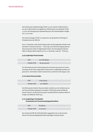 Konzernabschluss




              Die Erhöhung der Kapitalrücklage (TEUR 37.970) stammt im Wesentlichen
              aus der im Berichtsjahr durchgeführten Erhöhung des Grundkapitals (TEUR
              13.750). Die Eintragung der Kapitalerhöhung in das Handelsregister erfolgte
              am 12. Juni 2008.

              Die Gewinnrücklagen (TEUR 2) entsprechen der gesetzlichen Rücklage im
              Einzelabschluss der KWG AG.

              Zum 31. Dezember 2008 werden Änderungen der beizulegenden Zeitwerte der
              derivativen Finanzinstrumente ( – TEUR 334) unter Berücksichtigung latenter
              Steueransprüche direkt im Eigenkapital erfasst. Der beizulegende Zeitwert
              (Mark-to-Market-Wert) beläuft sich am 31. Dezember 2008 auf – TEUR 397.

              (7.9) Langfristige Finanzschulden

              	        EUR		             107.028.280,99

              	        (Vorjahr:	EUR	     66.341.405,62)

              Zur Sicherstellung einer fristenkongruenten Finanzierung wurden im Zusam-
              menhang mit den oben dargestellten Akquisitionen langfristige Darlehen auf-
              genommen. Die Darlehen haben maximal eine Laufzeit bis Ende August 2018.

              (7.10) Latente Steuerschulden

              	        EUR		             2.293.559,91

              	        (Vorjahr:	EUR	      972.188,82)

              Die Erhöhung der latenten Steuerschulden resultiert aus der Aufwertung von
              als Finanzinvestition gehaltene Immobilien (TEUR 980) sowie die Bildung
              latenter Steuern auf die Eliminierung der handelsrechtlich erfassten Abschrei-
              bungen auf Gebäude (TEUR 342).

              (7.11) Langfristiges Fremdkapital
                     (Fremdanteile bei Personenhandelsgesellschaften)
              	
              	         EUR		            84.989,19

              	        (Vorjahr:	EUR	    72.576,37)

              Der Ausweis betrifft die Verbindlichkeiten gegenüber den an den konsoli-
              dierten Personenhandelsgesellschaften beteiligten fremden Dritten.
 