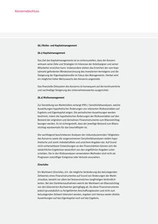 Konzernabschluss




              (8.) Risiko- und Kapitalmanagement

              (8.1) Kapitalmanagement

              Das Ziel des Kapitalmanagements ist es sicherzustellen, dass der Konzern
              wirksam seine Ziele und Strategien im Interesse der Anteilseigner und seiner
              Mitarbeiter erreichen kann. Insbesondere stehen das Erreichen der vom Kapi-
              talmarkt geforderten Mindestverzinsung des investierten Vermögens und die
              Steigerung der Eigenkapitalrendite im Fokus des Managements. Hierbei wird
              ein möglichst hoher Wertzuwachs des Konzerns angestrebt.

              Das finanzielle Zielsystem des Konzerns ist konsequent auf die kontinuierliche
              und nachhaltige Steigerung des Unternehmenswertes ausgerichtet.

              (8.2) Risikomanagement

              Zur Darstellung von Marktrisiken verlangt IFRS 7 Sensitivitätsanalysen, welche
              Auswirkungen hypothetischer Änderungen von relevanten Risikovariablen auf
              Ergebnis und Eigenkapital zeigen. Die periodischen Auswirkungen werden
              bestimmt, indem die hypothetischen Änderungen der Risikovariablen auf den
              Bestand der originären und derivativen Finanzinstrumente zum Bilanzstichtag
              bezogen werden. Es ist sichergestellt, dass der jeweilige Bestand zum Bilanz-
              stichtag repräsentativ für das Geschäftsjahr ist.

              Die nachfolgend beschriebenen Analysen der risikoreduzierenden Tätigkeiten
              des Konzerns sowie die vorgenommenen Sensitivitätsanalysen stellen hypo-
              thetische und somit risikobehaftete und unsichere Angaben dar. Auf Grund
              nicht vorhersehbarer Entwicklungen an den Finanzmärkten können sich die
              tatsächlichen Ergebnisse wesentlich von den angeführten Angaben unter-
              scheiden. Die in den Risikoanalysen verwendeten Methoden sind nicht als
              Prognosen zukünftiger Ereignisse oder Verluste anzusehen.

              Zinsrisiko

              Ein Marktwert-Zinsrisiko, d.h. die mögliche Veränderung des beizulegenden
              Zeitwertes eines Finanzinstrumentes auf Grund von Änderungen der Markt-
              zinssätze, besteht vor allem bei festverzinslichen langfristigen Verbindlich-
              keiten. Bei den Darlehensaufnahmen weicht der Marktwert am Bilanzstichtag
              von den bilanzierten Buchwerten geringfügig ab. Da diese Finanzinstrumente
              jedoch grundsätzlich zu fortgeführten Anschaffungskosten und nicht zum
              beizulegenden Zeitwert bilanziert werden, ergeben sich hieraus weder direkte
              Auswirkungen auf das Eigenkapital noch auf das Ergebnis.
 