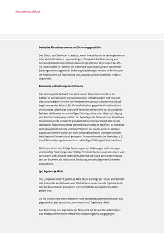 Konzernabschluss




               Derivative Finanzinstrumente und Sicherungsgeschäfte

               Der Einsatz von Derivaten ist erlaubt, wenn ihnen bilanzierte Vermögenswerte
               oder Verbindlichkeiten zugrunde liegen. Dabei wird die Bilanzierung von
               Sicherungsbeziehungen (Hedge Accounting) nach den Regelungen des IAS
               39 insbesondere im Rahmen der Sicherung von Schwankungen zukünftiger
               Zahlungsströme angewandt. Sicherungsbeziehungen werden im Berichtsjahr
               im Wesentlichen zur Absicherung von Zahlungsströmen (Cashflow Hedges)
               abgebildet.

               Buchwerte und beizulegende Zeitwerte

               Der beizulegende Zeitwert (Fair Value) eines Finanzinstruments ist der
               Betrag, zu dem zwischen sachverständigen, vertragswilligen und voneinan-
               der unabhängigen Parteien ein Vermögenswert getauscht oder eine Schuld
               beglichen werden könnte. Für Verbindlichkeiten gegenüber Kreditinstituten
               und sonstige langfristige finanzielle Verbindlichkeiten wird der beizulegende
               Zeitwert als Barwert der zukünftigen Zahlungströme unter Berücksichtigung
               von Zinsstrukturkurven ermittelt. Der beizulegende Zeitwert eines derivativen
               Finanzinstruments entspricht grundsätzlich seinem Marktwert. Der für alle
               derivativen Finanzinstrumente ermittelte Marktpreis ist der Preis, zu dem eine
               Vertragspartei die Rechte und/oder Pflichten der jeweils anderen Vertrags-
               partei übernehmen würde. Bei nicht börsengehandelten Derivaten wird der
               beizulegende Zeitwert durch geeignete finanzmathematische Methoden, z.B.
               durch Diskontierung der erwarteten zukünftigen Zahlungsströme, bestimmt.

               Für Finanzmittel, kurzfristige Forderungen aus Lieferungen und Leistungen
               und sonstige Forderungen, kurzfristige Verbindlichkeiten aus Lieferungen und
               Leistungen und sonstige Verbindlichkeiten ist auf Grund der kurzen Restlauf-
               zeit der Buchwert als realistische Schätzung des beizulegenden Zeitwertes
               anzunehmen.

               (9.) Ergebnis je Aktie

               Das „unverwässerte“ Ergebnis je Aktie (basic earnings per share) wird berech-
               net, indem das den Inhabern von Stückaktien zuzurechnende Ergebnis durch
               den für den Zeitraum gewogenen Durchschnitt der ausgegebenen Aktien
               geteilt wird.

               Da die Gesellschaft weder Optionen noch Wandelschuldverschreibungen aus-
               gegeben hat, gibt es nur ein „unverwässertes“ Ergebnis je Aktie.

               Zur Berechnung des Ergebnisses je Aktie wird auf das auf die Anteilseigner
               des Mutterunternehmens entfallende Konzernergebnis ausgegangen.
 