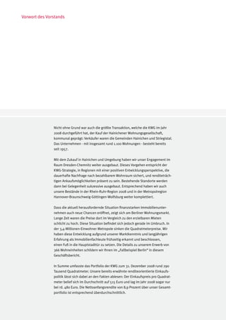 Vorwort des Vorstands




               Nicht ohne Grund war auch die größte Transaktion, welche die KWG im Jahr
               2008 durchgeführt hat, der Kauf der Hainichener Wohnungsgesellschaft,
               kommunal geprägt: Verkäufer waren die Gemeinden Hainichen und Striegistal.
               Das Unternehmen - mit insgesamt rund 1.100 Wohnungen - besteht bereits
               seit 1957.

               Mit dem Zukauf in Hainichen und Umgebung haben wir unser Engagement im
               Raum Dresden-Chemnitz weiter ausgebaut. Dieses Vorgehen entspricht der
               KWG-Strategie, in Regionen mit einer positiven Entwicklungsperspektive, die
               dauerhafte Nachfrage nach bezahlbarem Wohnraum sichert, und renditeträch-
               tigen Ankaufsmöglichkeiten präsent zu sein. Bestehende Standorte werden
               dann bei Gelegenheit sukzessive ausgebaut. Entsprechend haben wir auch
               unsere Bestände in der Rhein-Ruhr-Region 2008 und in der Metropolregion
               Hannover-Braunschweig-Göttingen-Wolfsburg weiter komplettiert.

               Dass die aktuell herausfordernde Situation finanzstarken Immobilienunter-
               nehmen auch neue Chancen eröffnet, zeigt sich am Berliner Wohnungsmarkt.
               Lange Zeit waren die Preise dort im Vergleich zu den erzielbaren Mieten
               schlicht zu hoch. Diese Situation befindet sich jedoch gerade im Umbruch. In
               der 3,4-Millionen-Einwohner Metropole sinken die Quadratmeterpreise. Wir
               haben diese Entwicklung aufgrund unserer Marktkenntnis und langjährigen
               Erfahrung als Immobilienfachleute frühzeitig erkannt und beschlossen,
               einen Fuß in die Hauptstadttür zu setzen. Die Details zu unserem Erwerb von
               366 Wohneinheiten schildern wir Ihnen im „Fallbeispiel Berlin“ in diesem
               Geschäftsbericht.

               In Summe umfasste das Portfolio der KWG zum 31. Dezember 2008 rund 290
               Tausend Quadratmeter. Unsere bereits erwähnte renditeorientierte Einkaufs-
               politik lässt sich dabei an den Fakten ablesen: Der Einkaufspreis pro Quadrat-
               meter belief sich im Durchschnitt auf 515 Euro und lag im Jahr 2008 sogar nur
               bei rd. 480 Euro. Die Nettoanfangsrendite von 8,9 Prozent über unser Gesamt-
               portfolio ist entsprechend überdurchschnittlich.
 
