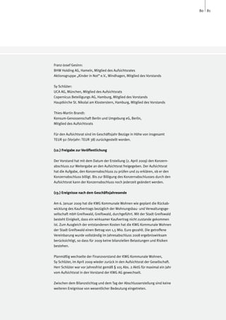80 81




Franz-Josef Gesinn:
BHW Holding AG, Hameln, Mitglied des Aufsichtsrates
Aktionsgruppe „Kinder in Not“ e.V., Windhagen, Mitglied des Vorstands

Sy Schlüter:	
UCA AG, München, Mitglied des Aufsichtsrats
Copernicus Beteiligungs AG, Hamburg, Mitglied des Vorstands
Hauptkirche St. Nikolai am Klosterstern, Hamburg, Mitglied des Vorstands
	
Thies-Martin Brandt:	
Konsum-Genossenschaft Berlin und Umgebung eG, Berlin,
Mitglied des Aufsichtsrats

Für den Aufsichtsrat sind im Geschäftsjahr Bezüge in Höhe von insgesamt
TEUR 92 (Vorjahr: TEUR 38) zurückgestellt worden.

(12.) Freigabe zur Veröffentlichung

Der Vorstand hat mit dem Datum der Erstellung (2. April 2009) den Konzern-
abschluss zur Weitergabe an den Aufsichtsrat freigegeben. Der Aufsichtsrat
hat die Aufgabe, den Konzernabschluss zu prüfen und zu erklären, ob er den
Konzernabschluss billigt. Bis zur Billigung des Konzernabschlusses durch den
Aufsichtsrat kann der Konzernabschluss noch jederzeit geändert werden.

(13.) Ereignisse nach dem Geschäftsjahresende

Am 6. Januar 2009 hat die KWG Kommunale Wohnen wie geplant die Rückab-
wicklung des Kaufvertrags bezüglich der Wohnungsbau- und Verwaltungsge-
sellschaft mbH Greifswald, Greifswald, durchgeführt. Mit der Stadt Greifswald
besteht Einigkeit, dass ein wirksamer Kaufvertrag nicht zustande gekommen
ist. Zum Ausgleich der entstandenen Kosten hat die KWG Kommunale Wohnen
der Stadt Greifswald einen Betrag von 1,5 Mio. Euro gezahlt. Die getroffene
Vereinbarung wurde vollständig im Jahresabschluss 2008 ergebniswirksam
berücksichtigt, so dass für 2009 keine bilanziellen Belastungen und Risiken
bestehen.

Planmäßig wechselte der Finanzvorstand der KWG Kommunale Wohnen,
Sy Schlüter, im April 2009 wieder zurück in den Aufsichtsrat der Gesellschaft.
Herr Schlüter war vor Jahresfrist gemäß § 105 Abs. 2 AktG für maximal ein Jahr
vom Aufsichtsrat in den Vorstand der KWG AG gewechselt.

Zwischen dem Bilanzstichtag und dem Tag der Abschlusserstellung sind keine
weiteren Ereignisse von wesentlicher Bedeutung eingetreten.
 